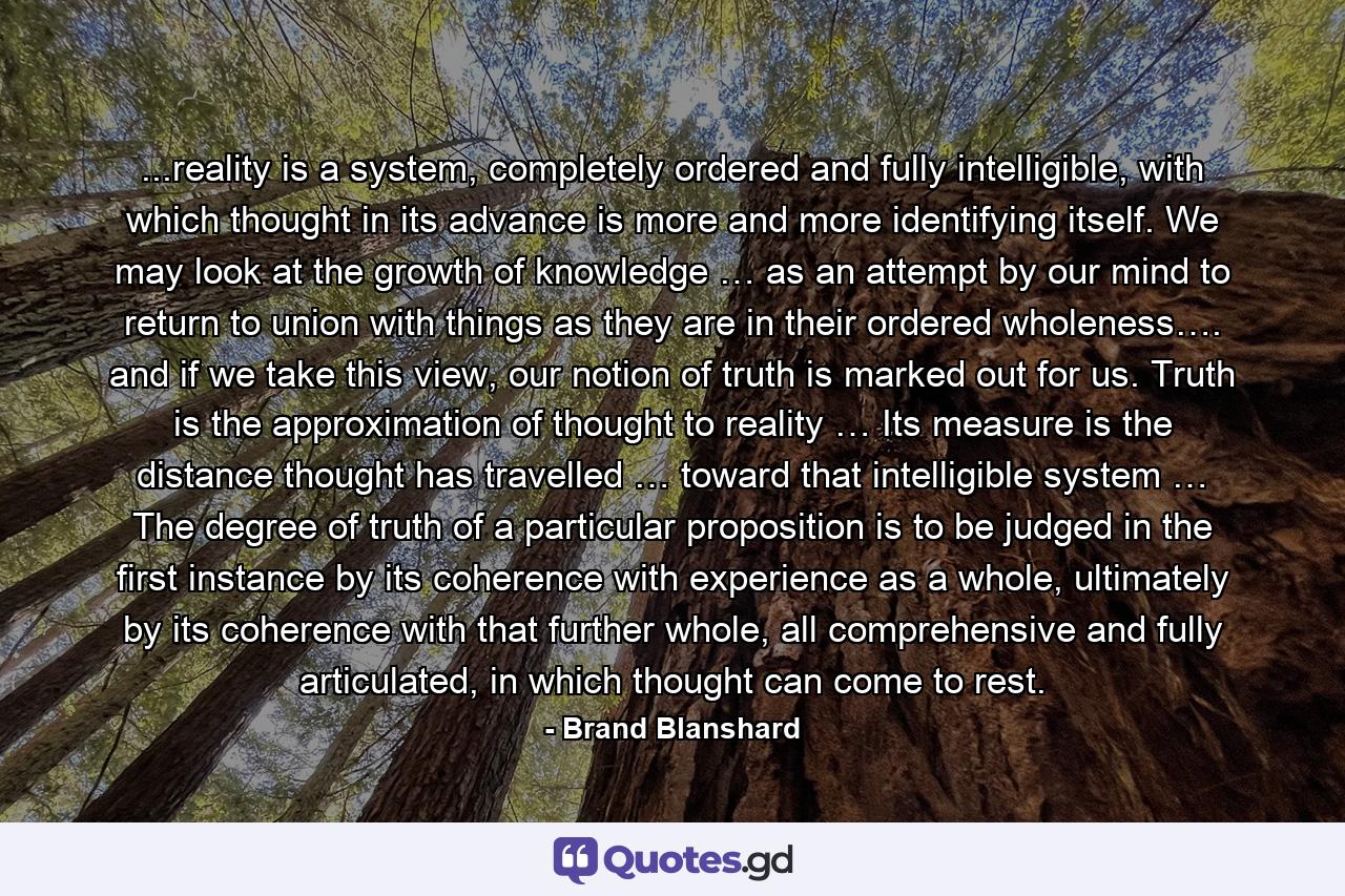 ...reality is a system, completely ordered and fully intelligible, with which thought in its advance is more and more identifying itself. We may look at the growth of knowledge … as an attempt by our mind to return to union with things as they are in their ordered wholeness…. and if we take this view, our notion of truth is marked out for us. Truth is the approximation of thought to reality … Its measure is the distance thought has travelled … toward that intelligible system … The degree of truth of a particular proposition is to be judged in the first instance by its coherence with experience as a whole, ultimately by its coherence with that further whole, all comprehensive and fully articulated, in which thought can come to rest. - Quote by Brand Blanshard