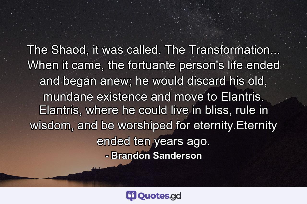 The Shaod, it was called. The Transformation... When it came, the fortuante person's life ended and began anew; he would discard his old, mundane existence and move to Elantris. Elantris, where he could live in bliss, rule in wisdom, and be worshiped for eternity.Eternity ended ten years ago. - Quote by Brandon Sanderson