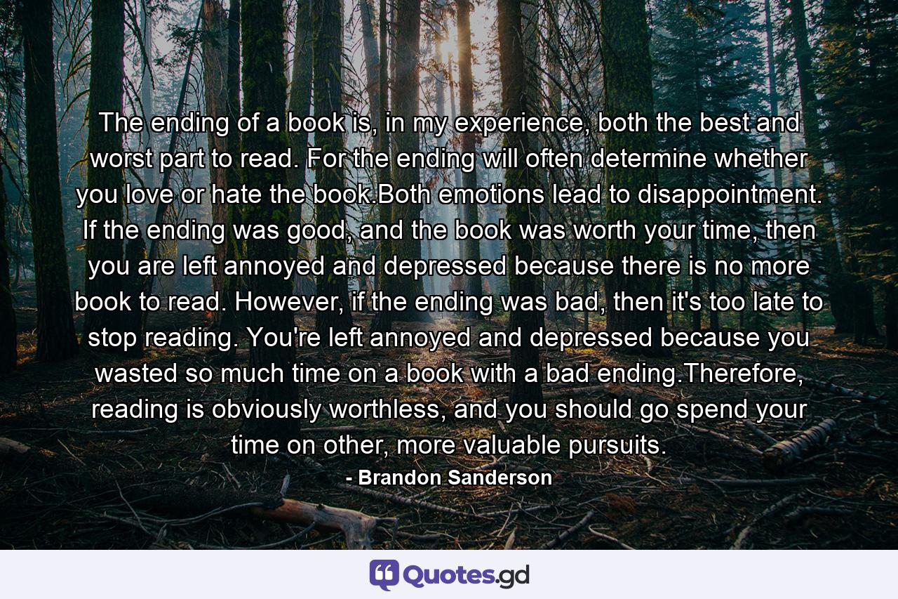 The ending of a book is, in my experience, both the best and worst part to read. For the ending will often determine whether you love or hate the book.Both emotions lead to disappointment. If the ending was good, and the book was worth your time, then you are left annoyed and depressed because there is no more book to read. However, if the ending was bad, then it's too late to stop reading. You're left annoyed and depressed because you wasted so much time on a book with a bad ending.Therefore, reading is obviously worthless, and you should go spend your time on other, more valuable pursuits. - Quote by Brandon Sanderson