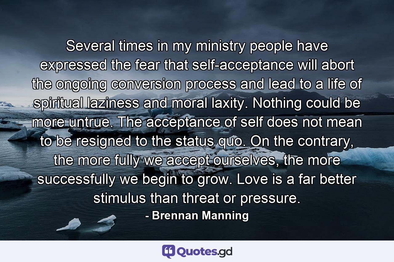 Several times in my ministry people have expressed the fear that self-acceptance will abort the ongoing conversion process and lead to a life of spiritual laziness and moral laxity. Nothing could be more untrue. The acceptance of self does not mean to be resigned to the status quo. On the contrary, the more fully we accept ourselves, the more successfully we begin to grow. Love is a far better stimulus than threat or pressure. - Quote by Brennan Manning