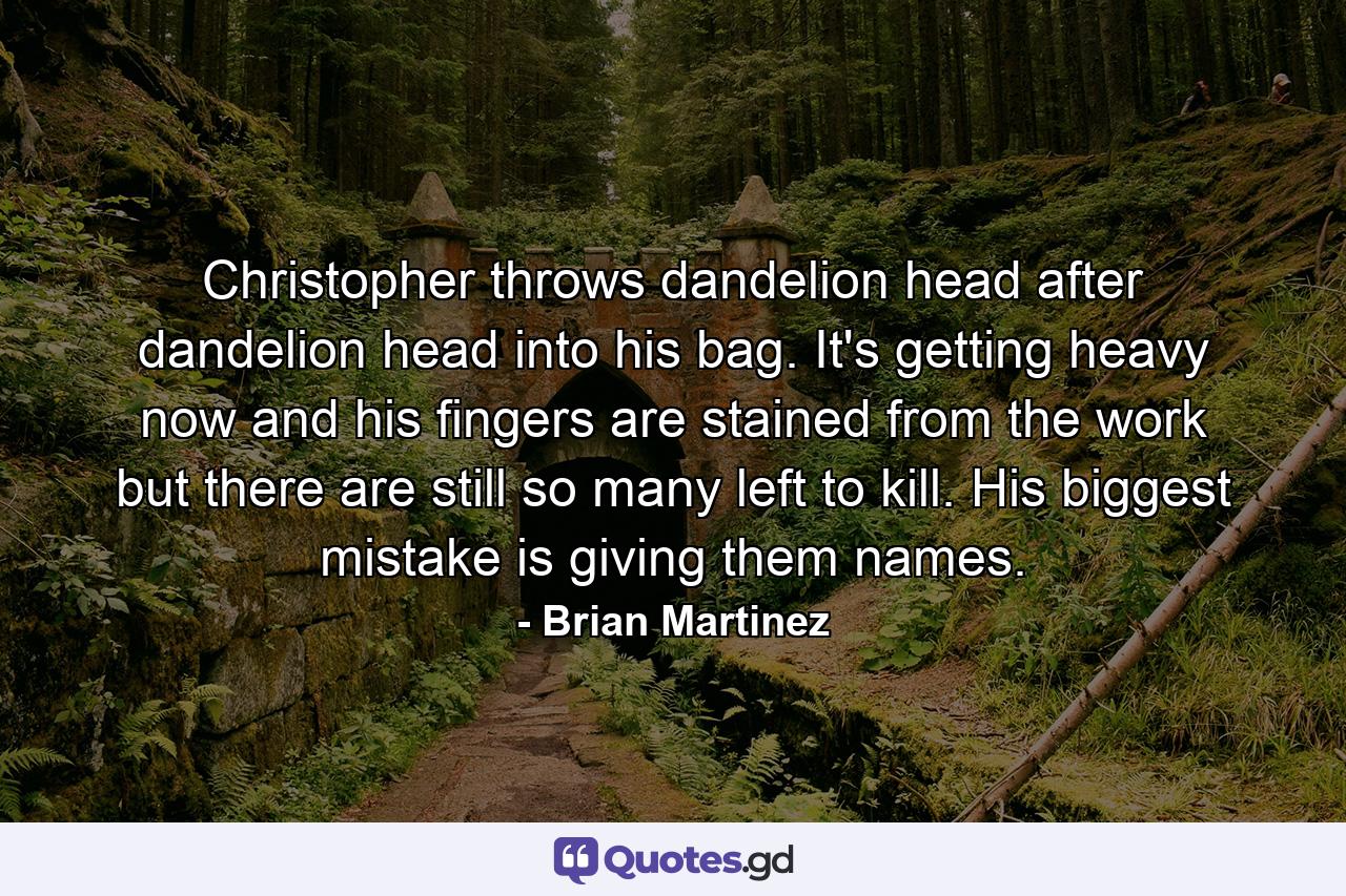 Christopher throws dandelion head after dandelion head into his bag. It's getting heavy now and his fingers are stained from the work but there are still so many left to kill. His biggest mistake is giving them names. - Quote by Brian Martinez