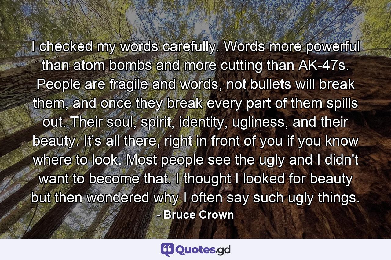 I checked my words carefully. Words more powerful than atom bombs and more cutting than AK-47s. People are fragile and words, not bullets will break them, and once they break every part of them spills out. Their soul, spirit, identity, ugliness, and their beauty. It’s all there, right in front of you if you know where to look. Most people see the ugly and I didn't want to become that. I thought I looked for beauty but then wondered why I often say such ugly things. - Quote by Bruce Crown