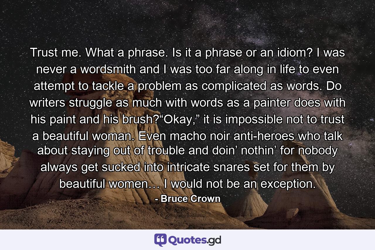 Trust me. What a phrase. Is it a phrase or an idiom? I was never a wordsmith and I was too far along in life to even attempt to tackle a problem as complicated as words. Do writers struggle as much with words as a painter does with his paint and his brush?“Okay,” it is impossible not to trust a beautiful woman. Even macho noir anti-heroes who talk about staying out of trouble and doin’ nothin’ for nobody always get sucked into intricate snares set for them by beautiful women… I would not be an exception. - Quote by Bruce Crown