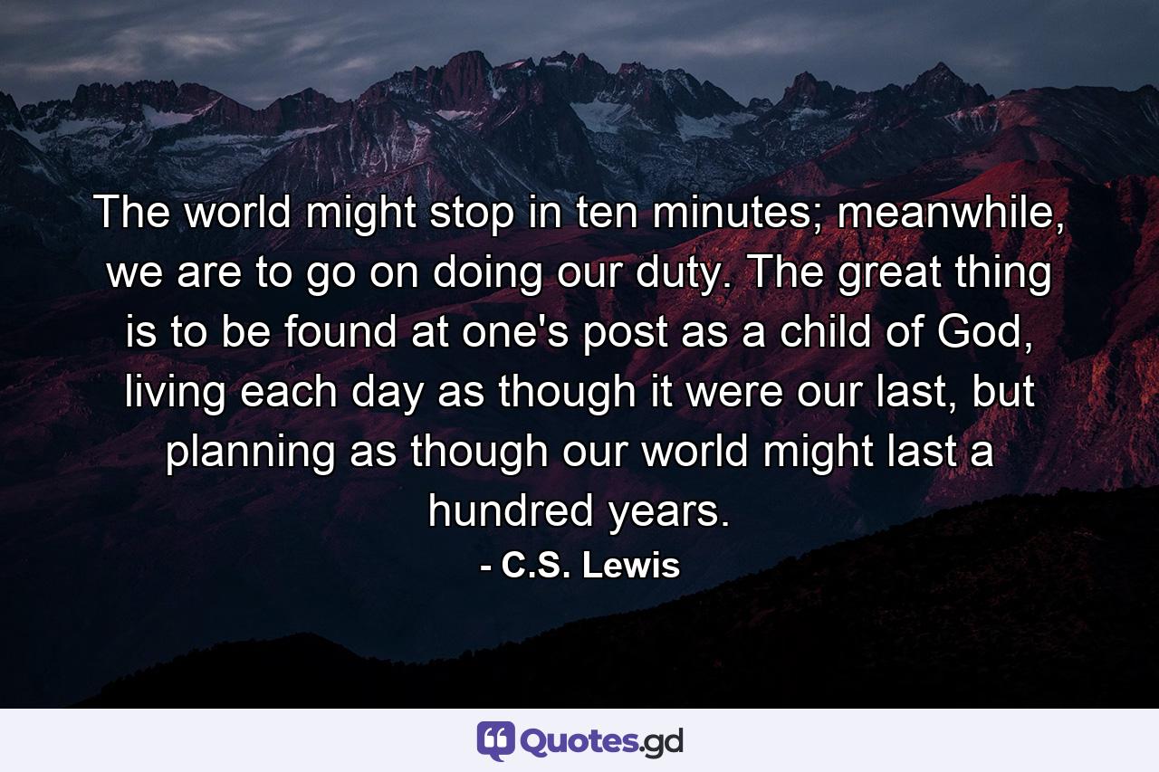 The world might stop in ten minutes; meanwhile, we are to go on doing our duty. The great thing is to be found at one's post as a child of God, living each day as though it were our last, but planning as though our world might last a hundred years. - Quote by C.S. Lewis