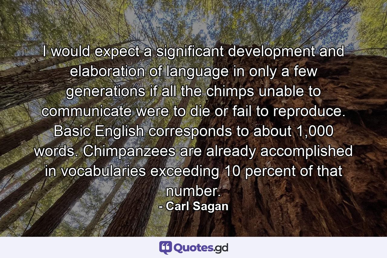 I would expect a significant development and elaboration of language in only a few generations if all the chimps unable to communicate were to die or fail to reproduce. Basic English corresponds to about 1,000 words. Chimpanzees are already accomplished in vocabularies exceeding 10 percent of that number. - Quote by Carl Sagan