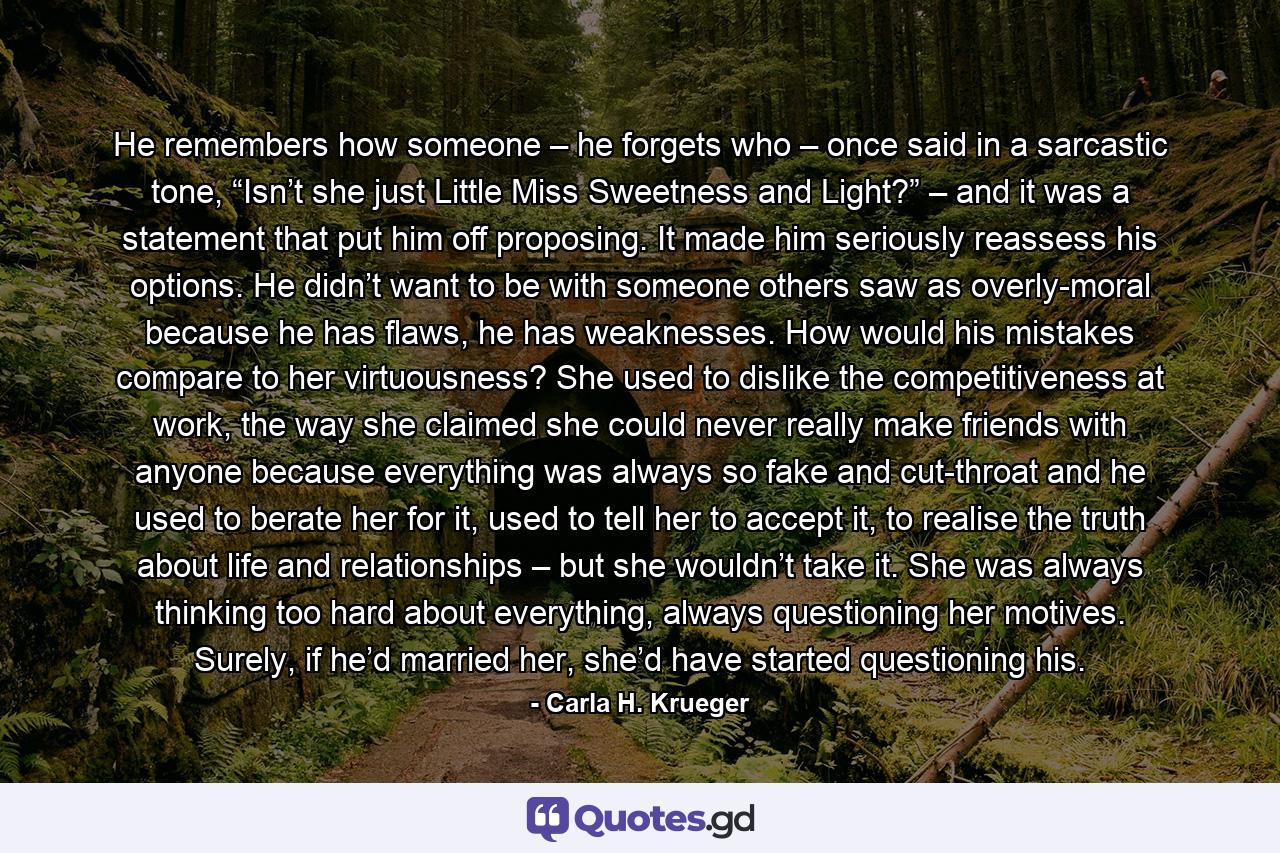 He remembers how someone – he forgets who – once said in a sarcastic tone, “Isn’t she just Little Miss Sweetness and Light?” – and it was a statement that put him off proposing. It made him seriously reassess his options. He didn’t want to be with someone others saw as overly-moral because he has flaws, he has weaknesses. How would his mistakes compare to her virtuousness? She used to dislike the competitiveness at work, the way she claimed she could never really make friends with anyone because everything was always so fake and cut-throat and he used to berate her for it, used to tell her to accept it, to realise the truth about life and relationships – but she wouldn’t take it. She was always thinking too hard about everything, always questioning her motives. Surely, if he’d married her, she’d have started questioning his. - Quote by Carla H. Krueger