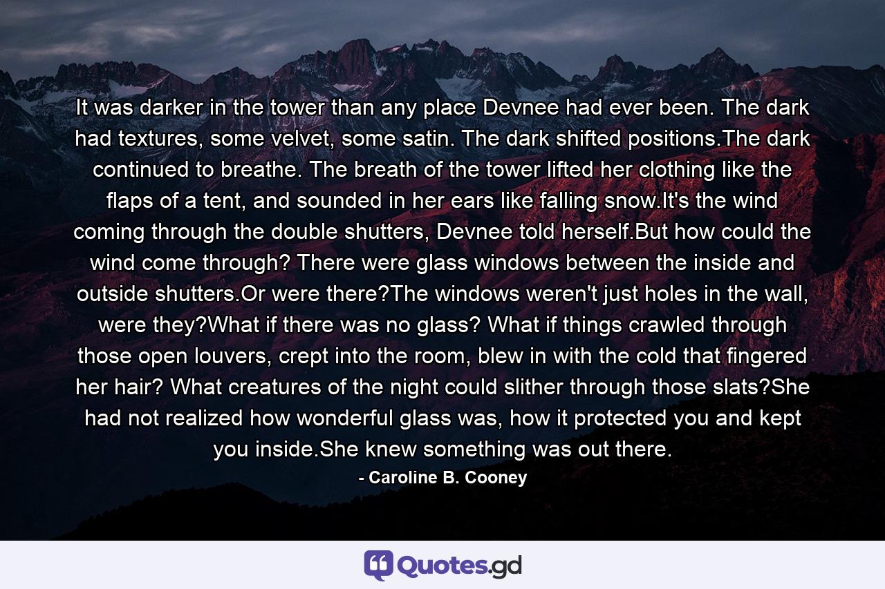 It was darker in the tower than any place Devnee had ever been. The dark had textures, some velvet, some satin. The dark shifted positions.The dark continued to breathe. The breath of the tower lifted her clothing like the flaps of a tent, and sounded in her ears like falling snow.It's the wind coming through the double shutters, Devnee told herself.But how could the wind come through? There were glass windows between the inside and outside shutters.Or were there?The windows weren't just holes in the wall, were they?What if there was no glass? What if things crawled through those open louvers, crept into the room, blew in with the cold that fingered her hair? What creatures of the night could slither through those slats?She had not realized how wonderful glass was, how it protected you and kept you inside.She knew something was out there. - Quote by Caroline B. Cooney