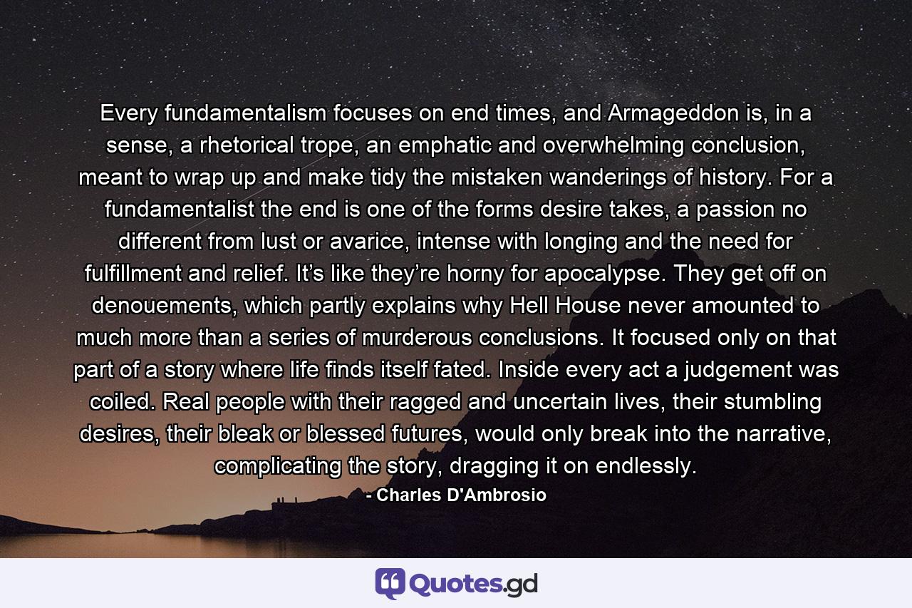 Every fundamentalism focuses on end times, and Armageddon is, in a sense, a rhetorical trope, an emphatic and overwhelming conclusion, meant to wrap up and make tidy the mistaken wanderings of history. For a fundamentalist the end is one of the forms desire takes, a passion no different from lust or avarice, intense with longing and the need for fulfillment and relief. It’s like they’re horny for apocalypse. They get off on denouements, which partly explains why Hell House never amounted to much more than a series of murderous conclusions. It focused only on that part of a story where life finds itself fated. Inside every act a judgement was coiled. Real people with their ragged and uncertain lives, their stumbling desires, their bleak or blessed futures, would only break into the narrative, complicating the story, dragging it on endlessly. - Quote by Charles D'Ambrosio