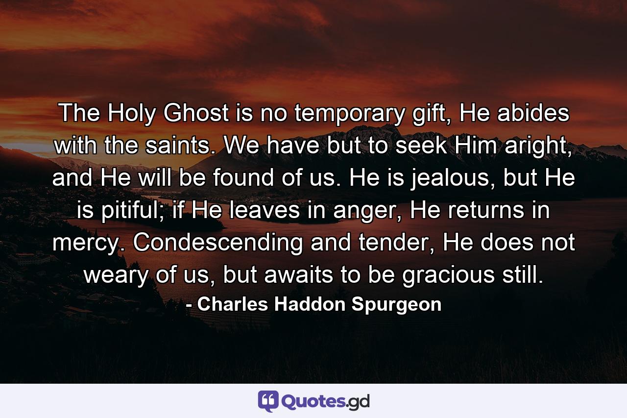 The Holy Ghost is no temporary gift, He abides with the saints. We have but to seek Him aright, and He will be found of us. He is jealous, but He is pitiful; if He leaves in anger, He returns in mercy. Condescending and tender, He does not weary of us, but awaits to be gracious still. - Quote by Charles Haddon Spurgeon