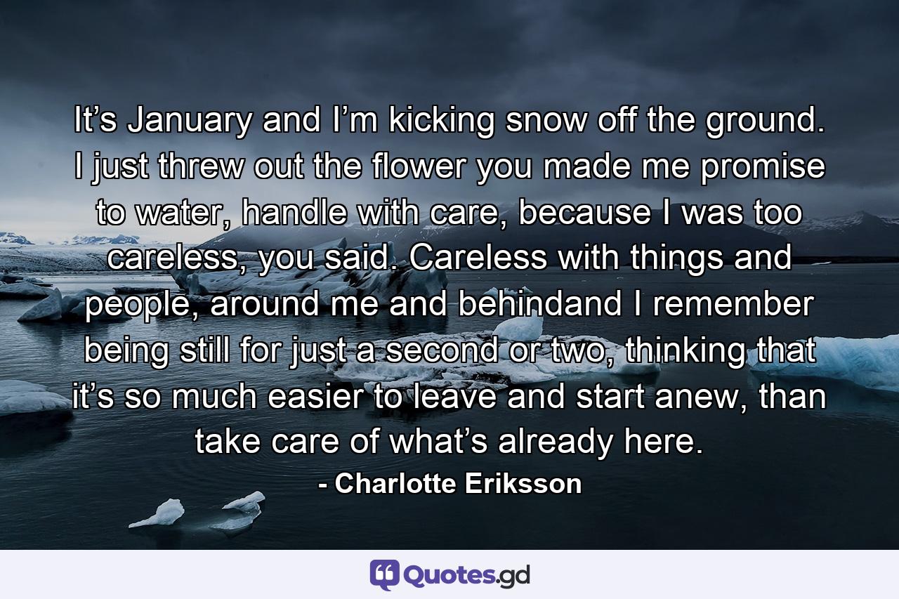 It’s January and I’m kicking snow off the ground. I just threw out the flower you made me promise to water, handle with care, because I was too careless, you said. Careless with things and people, around me and behindand I remember being still for just a second or two, thinking that it’s so much easier to leave and start anew, than take care of what’s already here. - Quote by Charlotte Eriksson