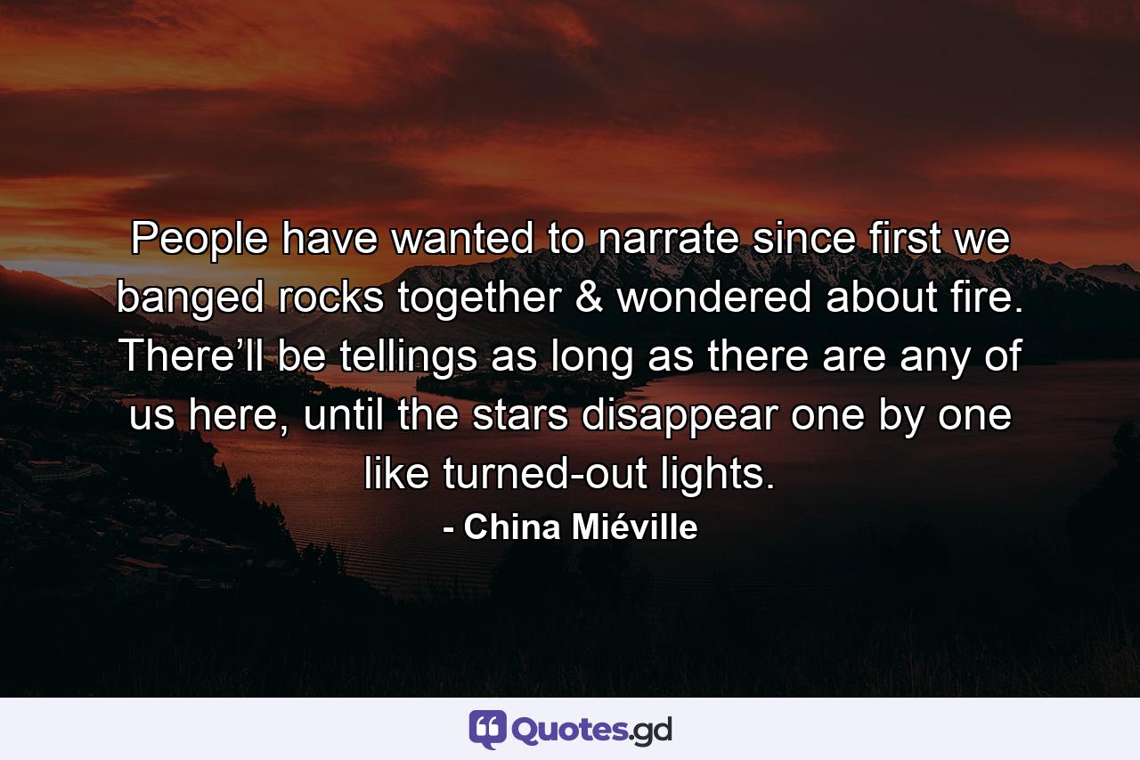 People have wanted to narrate since first we banged rocks together & wondered about fire. There’ll be tellings as long as there are any of us here, until the stars disappear one by one like turned-out lights. - Quote by China Miéville