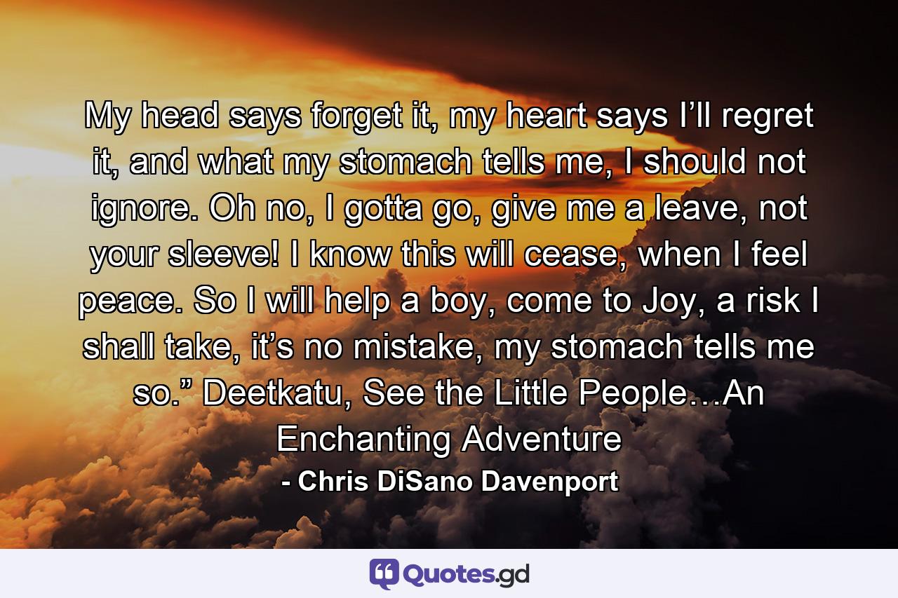 My head says forget it, my heart says I’ll regret it, and what my stomach tells me, I should not ignore. Oh no, I gotta go, give me a leave, not your sleeve! I know this will cease, when I feel peace. So I will help a boy, come to Joy, a risk I shall take, it’s no mistake, my stomach tells me so.” Deetkatu, See the Little People…An Enchanting Adventure - Quote by Chris DiSano Davenport