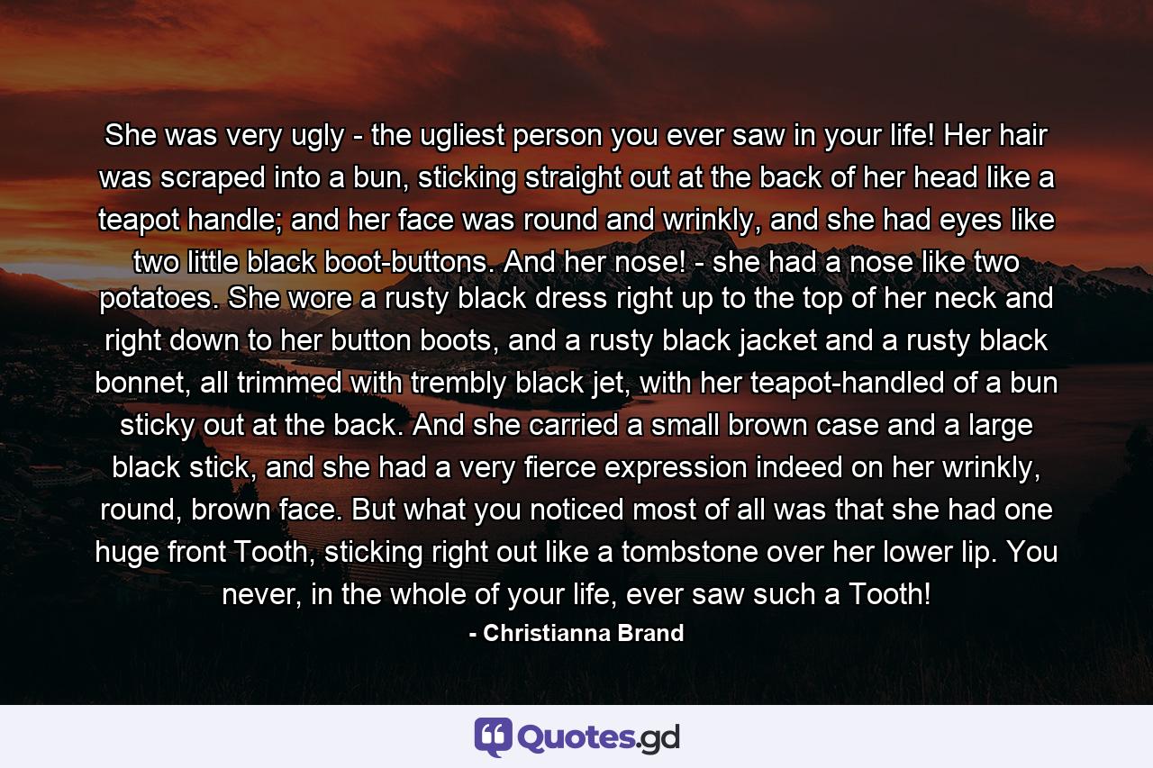 She was very ugly - the ugliest person you ever saw in your life! Her hair was scraped into a bun, sticking straight out at the back of her head like a teapot handle; and her face was round and wrinkly, and she had eyes like two little black boot-buttons. And her nose! - she had a nose like two potatoes. She wore a rusty black dress right up to the top of her neck and right down to her button boots, and a rusty black jacket and a rusty black bonnet, all trimmed with trembly black jet, with her teapot-handled of a bun sticky out at the back. And she carried a small brown case and a large black stick, and she had a very fierce expression indeed on her wrinkly, round, brown face. But what you noticed most of all was that she had one huge front Tooth, sticking right out like a tombstone over her lower lip. You never, in the whole of your life, ever saw such a Tooth! - Quote by Christianna Brand