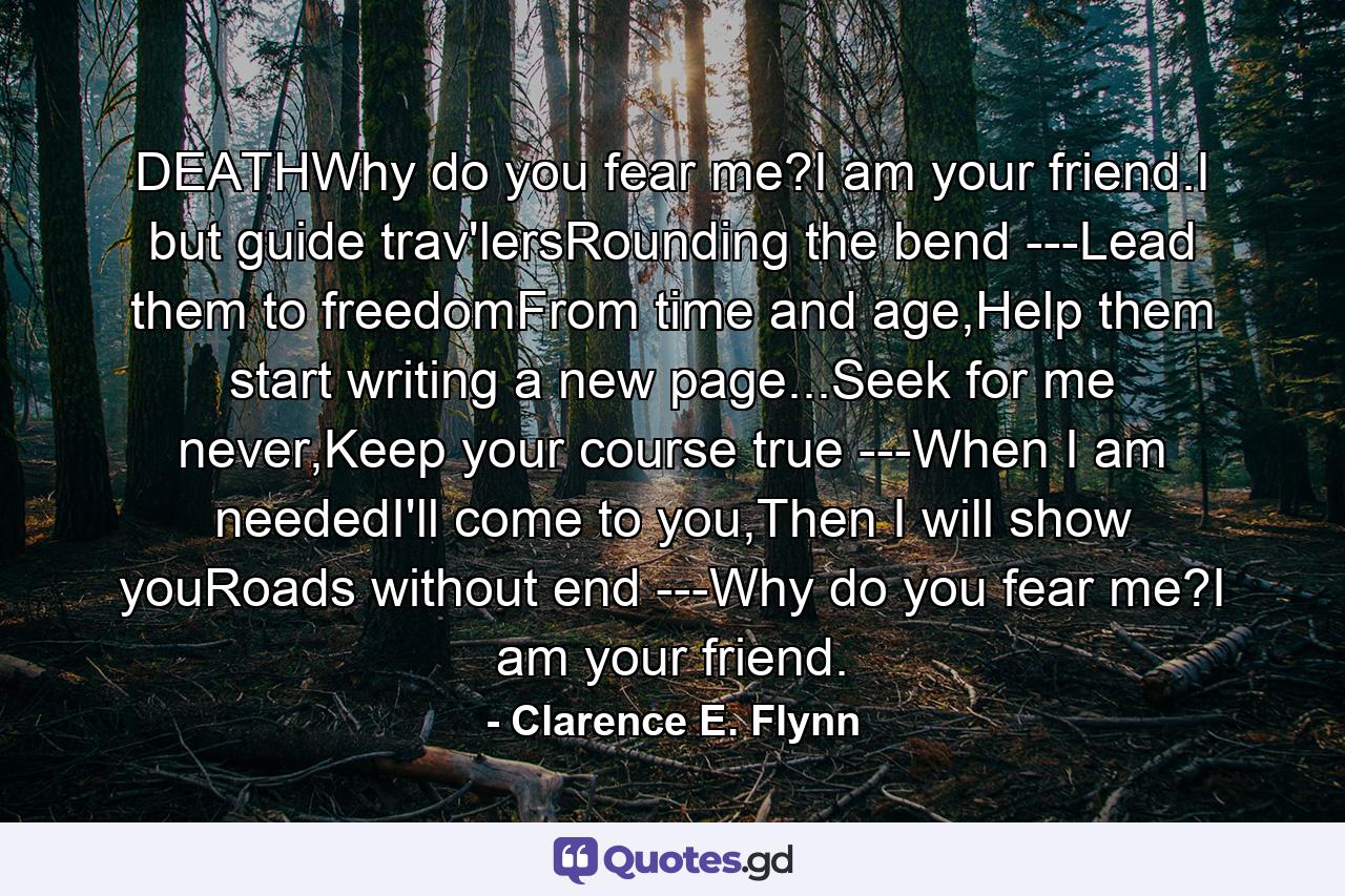 DEATHWhy do you fear me?I am your friend.I but guide trav'lersRounding the bend ---Lead them to freedomFrom time and age,Help them start writing a new page...Seek for me never,Keep your course true ---When I am neededI'll come to you,Then I will show youRoads without end ---Why do you fear me?I am your friend. - Quote by Clarence E. Flynn