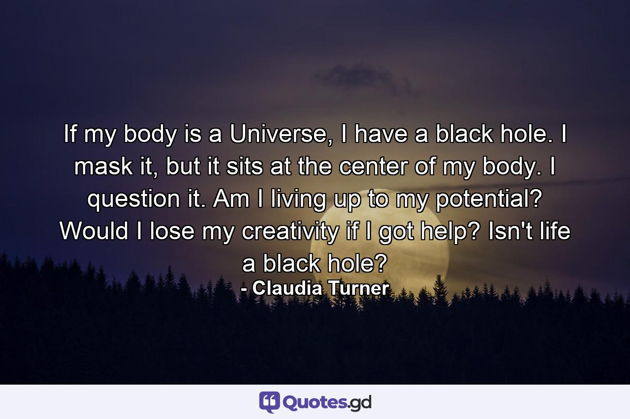 If my body is a Universe, I have a black hole. I mask it, but it sits at the center of my body. I question it. Am I living up to my potential? Would I lose my creativity if I got help? Isn't life a black hole? - Quote by Claudia Turner