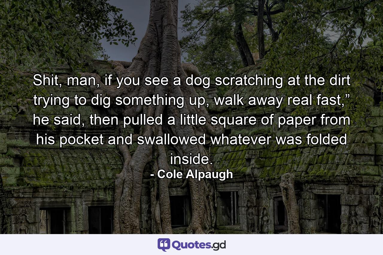 Shit, man, if you see a dog scratching at the dirt trying to dig something up, walk away real fast,” he said, then pulled a little square of paper from his pocket and swallowed whatever was folded inside. - Quote by Cole Alpaugh