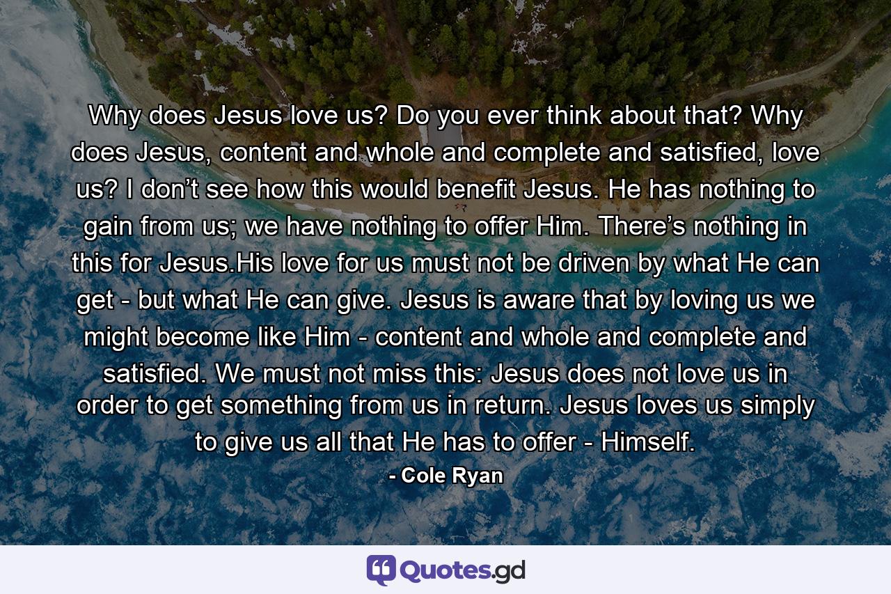 Why does Jesus love us? Do you ever think about that? Why does Jesus, content and whole and complete and satisfied, love us? I don’t see how this would benefit Jesus. He has nothing to gain from us; we have nothing to offer Him. There’s nothing in this for Jesus.His love for us must not be driven by what He can get - but what He can give. Jesus is aware that by loving us we might become like Him - content and whole and complete and satisfied. We must not miss this: Jesus does not love us in order to get something from us in return. Jesus loves us simply to give us all that He has to offer - Himself. - Quote by Cole Ryan