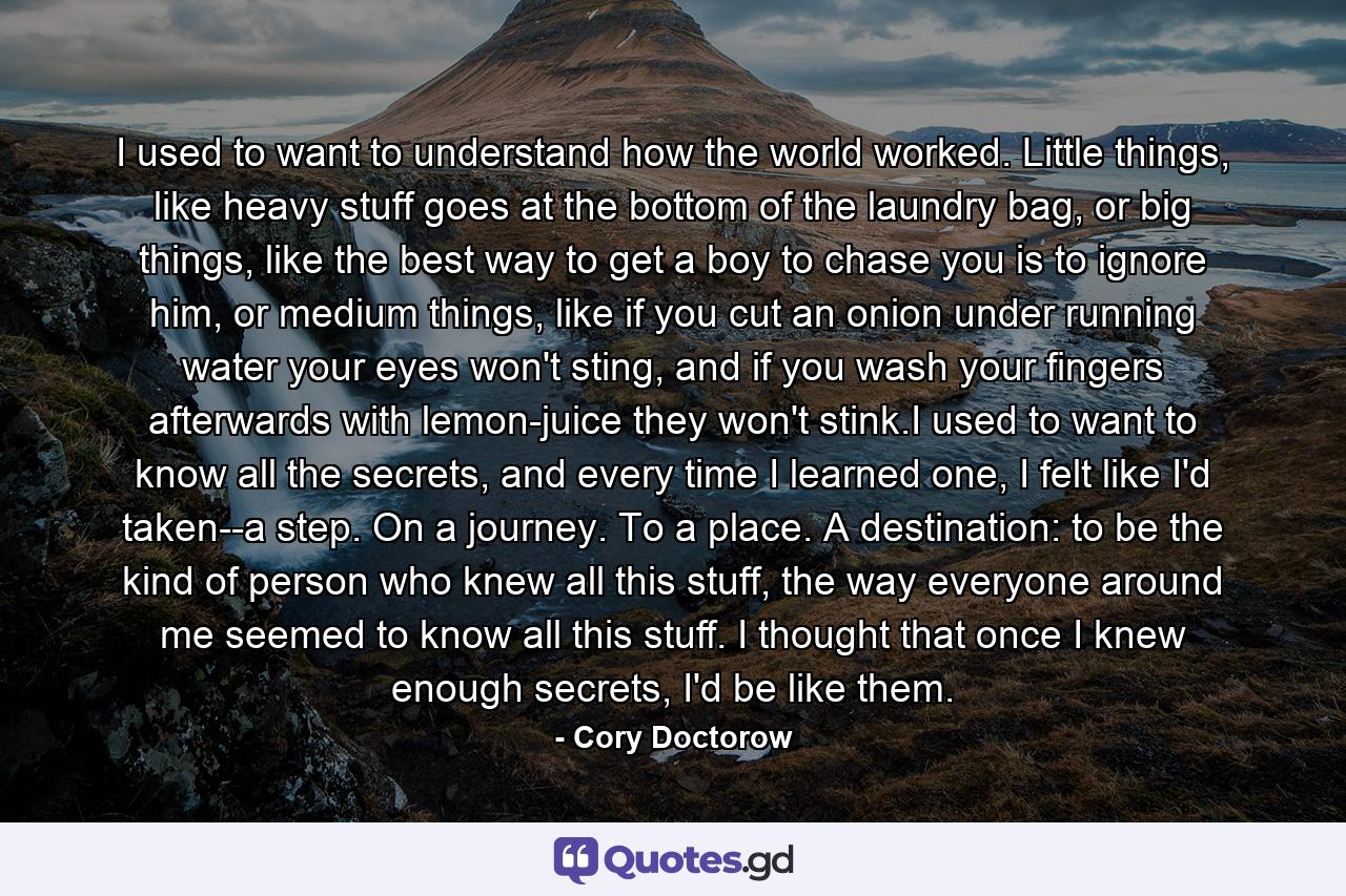 I used to want to understand how the world worked. Little things, like heavy stuff goes at the bottom of the laundry bag, or big things, like the best way to get a boy to chase you is to ignore him, or medium things, like if you cut an onion under running water your eyes won't sting, and if you wash your fingers afterwards with lemon-juice they won't stink.I used to want to know all the secrets, and every time I learned one, I felt like I'd taken--a step. On a journey. To a place. A destination: to be the kind of person who knew all this stuff, the way everyone around me seemed to know all this stuff. I thought that once I knew enough secrets, I'd be like them. - Quote by Cory Doctorow