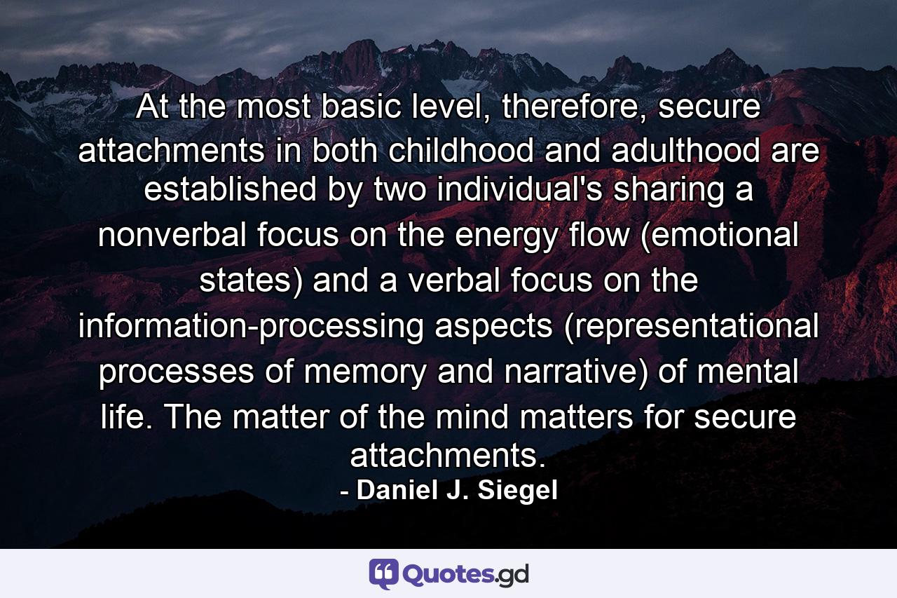 At the most basic level, therefore, secure attachments in both childhood and adulthood are established by two individual's sharing a nonverbal focus on the energy flow (emotional states) and a verbal focus on the information-processing aspects (representational processes of memory and narrative) of mental life. The matter of the mind matters for secure attachments. - Quote by Daniel J. Siegel