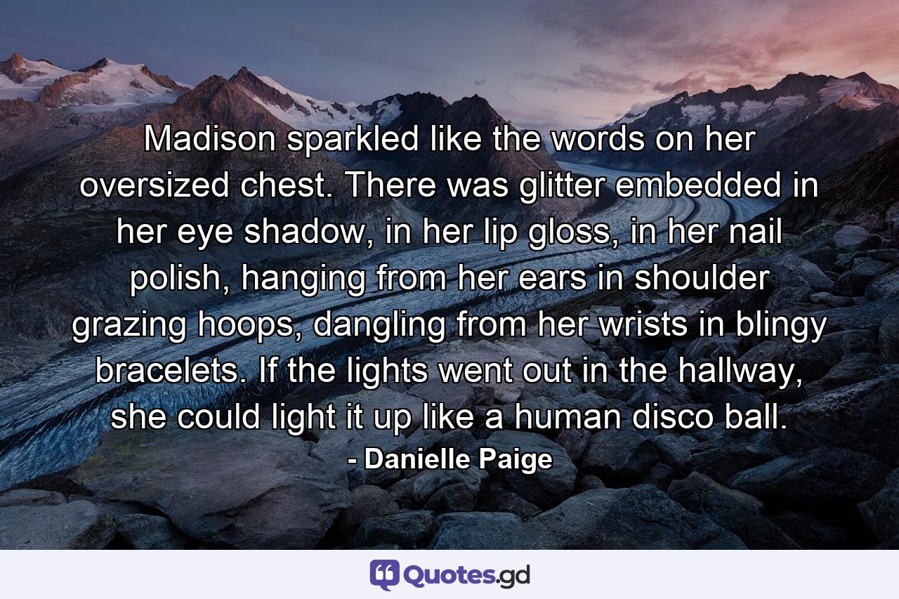 Madison sparkled like the words on her oversized chest. There was glitter embedded in her eye shadow, in her lip gloss, in her nail polish, hanging from her ears in shoulder grazing hoops, dangling from her wrists in blingy bracelets. If the lights went out in the hallway, she could light it up like a human disco ball. - Quote by Danielle Paige