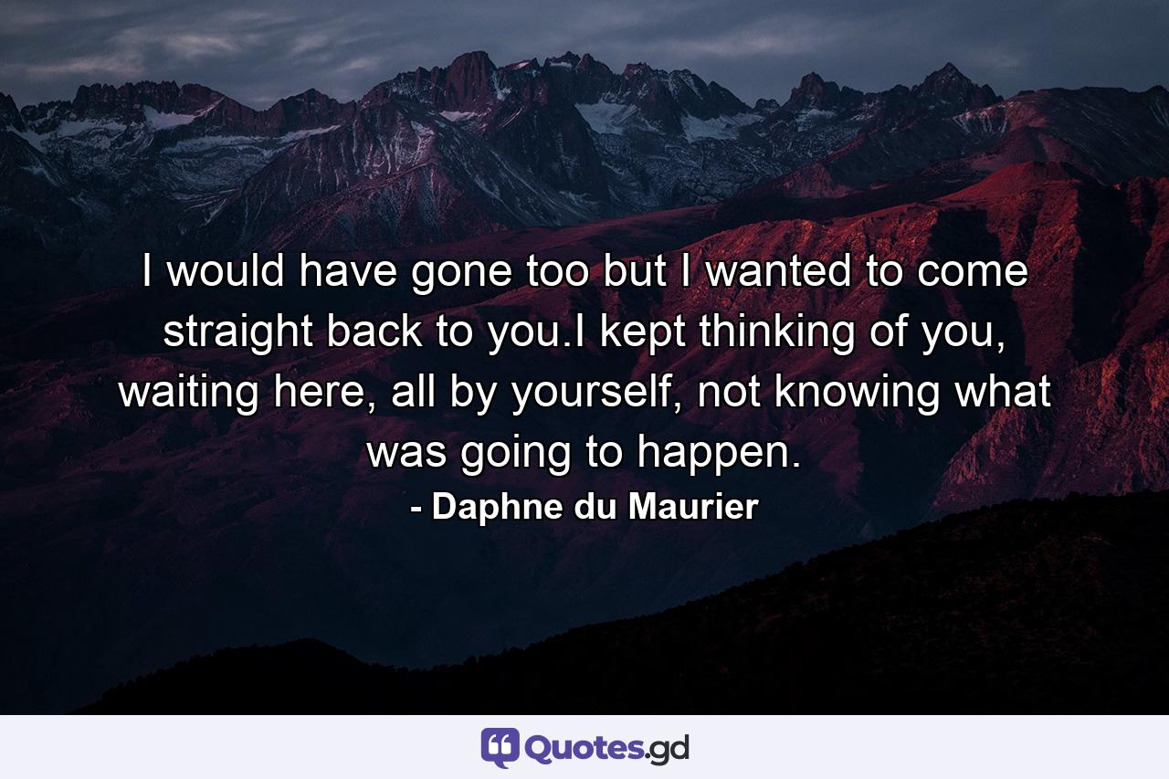 I would have gone too but I wanted to come straight back to you.I kept thinking of you, waiting here, all by yourself, not knowing what was going to happen. - Quote by Daphne du Maurier