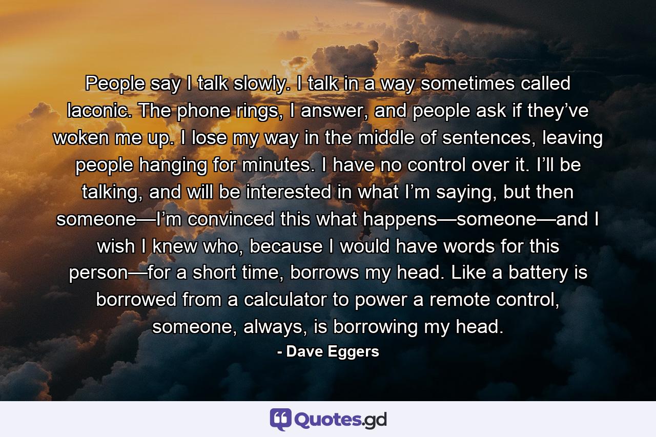 People say I talk slowly. I talk in a way sometimes called laconic. The phone rings, I answer, and people ask if they’ve woken me up. I lose my way in the middle of sentences, leaving people hanging for minutes. I have no control over it. I’ll be talking, and will be interested in what I’m saying, but then someone—I’m convinced this what happens—someone—and I wish I knew who, because I would have words for this person—for a short time, borrows my head. Like a battery is borrowed from a calculator to power a remote control, someone, always, is borrowing my head. - Quote by Dave Eggers