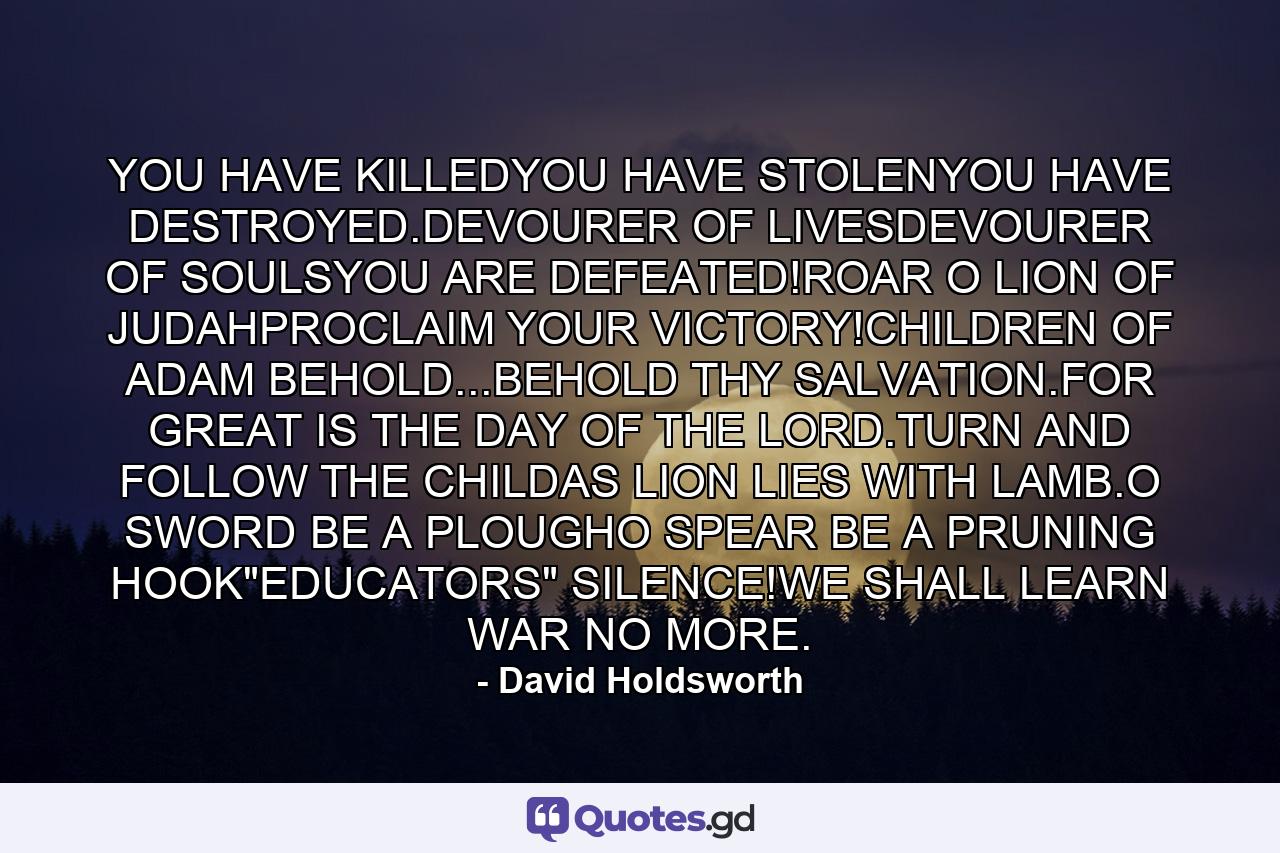 YOU HAVE KILLEDYOU HAVE STOLENYOU HAVE DESTROYED.DEVOURER OF LIVESDEVOURER OF SOULSYOU ARE DEFEATED!ROAR O LION OF JUDAHPROCLAIM YOUR VICTORY!CHILDREN OF ADAM BEHOLD...BEHOLD THY SALVATION.FOR GREAT IS THE DAY OF THE LORD.TURN AND FOLLOW THE CHILDAS LION LIES WITH LAMB.O SWORD BE A PLOUGHO SPEAR BE A PRUNING HOOK