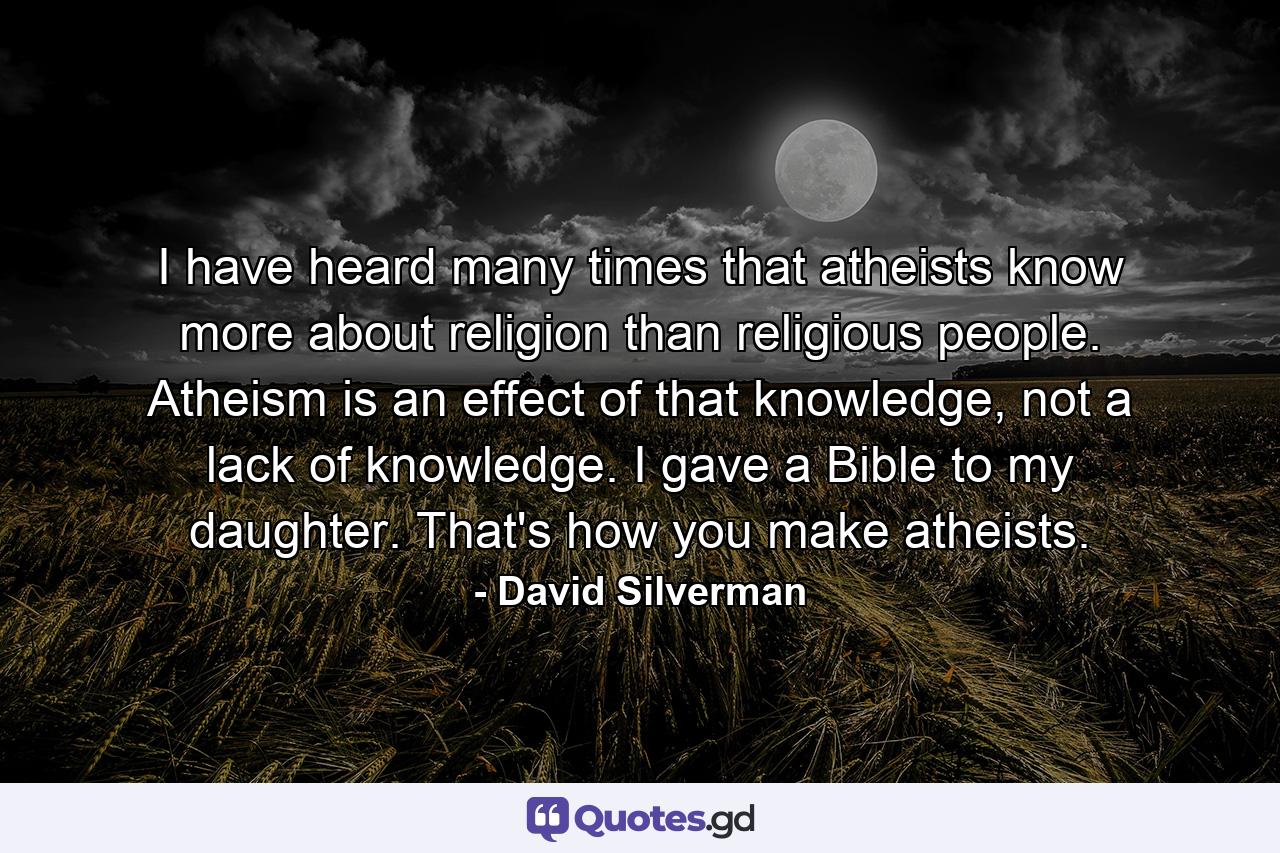 I have heard many times that atheists know more about religion than religious people. Atheism is an effect of that knowledge, not a lack of knowledge. I gave a Bible to my daughter. That's how you make atheists. - Quote by David Silverman