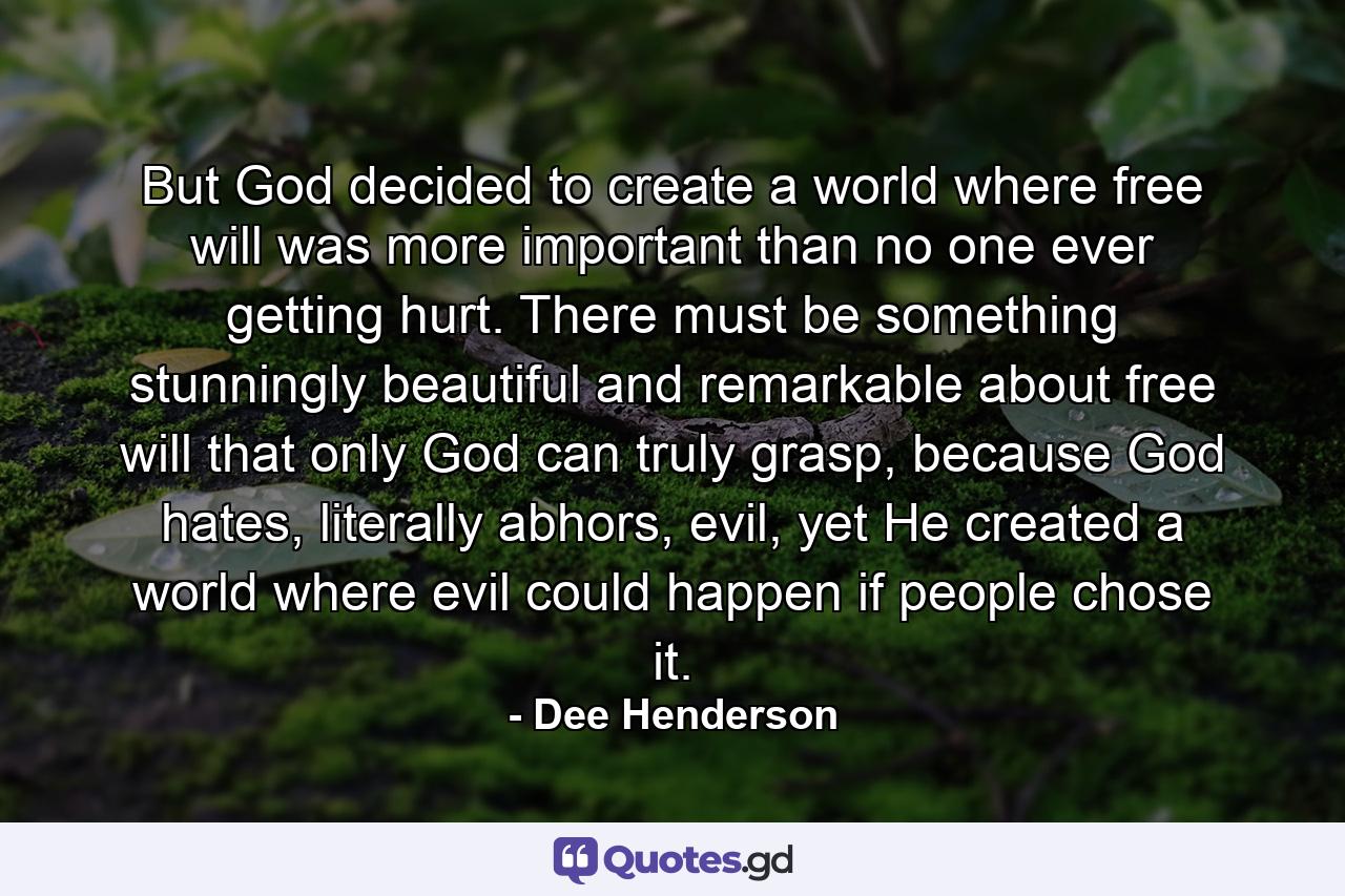 But God decided to create a world where free will was more important than no one ever getting hurt. There must be something stunningly beautiful and remarkable about free will that only God can truly grasp, because God hates, literally abhors, evil, yet He created a world where evil could happen if people chose it. - Quote by Dee Henderson