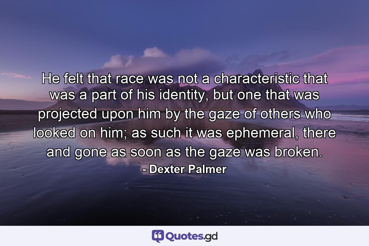 He felt that race was not a characteristic that was a part of his identity, but one that was projected upon him by the gaze of others who looked on him; as such it was ephemeral, there and gone as soon as the gaze was broken. - Quote by Dexter Palmer