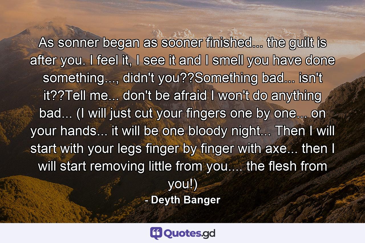 As sonner began as sooner finished... the guilt is after you. I feel it, I see it and I smell you have done something..., didn't you??Something bad... isn't it??Tell me... don't be afraid I won't do anything bad... (I will just cut your fingers one by one... on your hands... it will be one bloody night... Then I will start with your legs finger by finger with axe... then I will start removing little from you.... the flesh from you!) - Quote by Deyth Banger