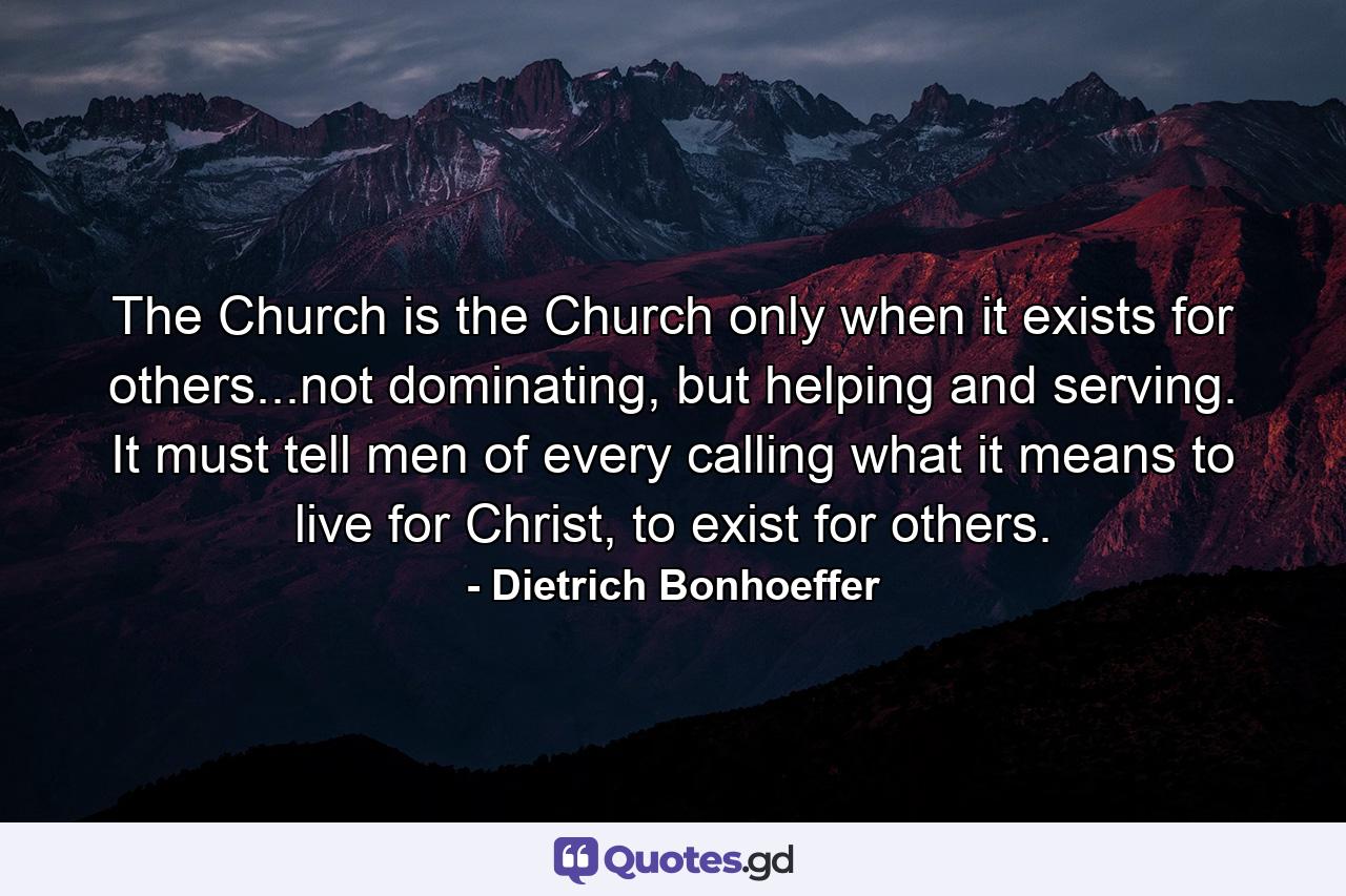 The Church is the Church only when it exists for others...not dominating, but helping and serving. It must tell men of every calling what it means to live for Christ, to exist for others. - Quote by Dietrich Bonhoeffer