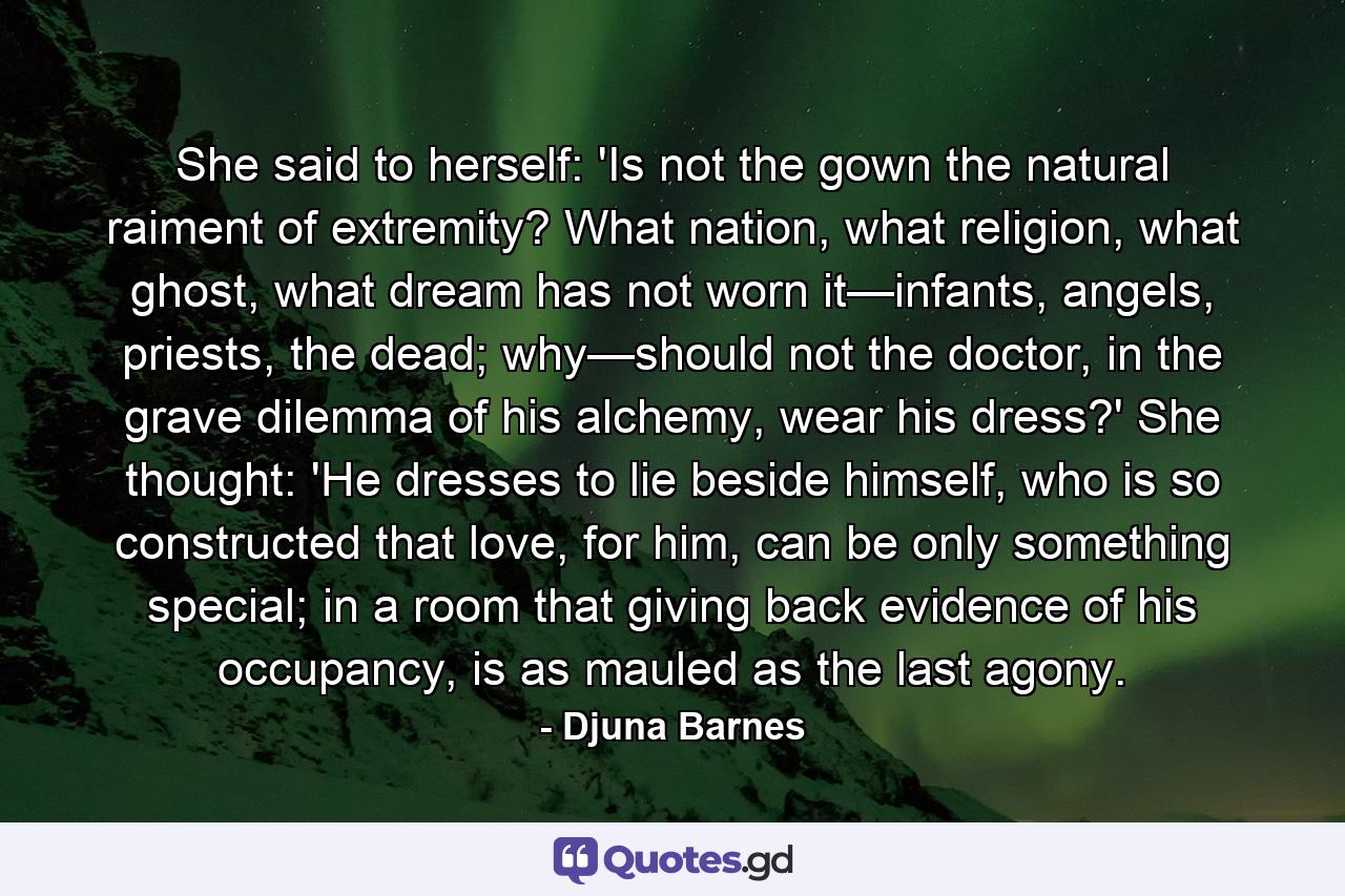 She said to herself: 'Is not the gown the natural raiment of extremity? What nation, what religion, what ghost, what dream has not worn it—infants, angels, priests, the dead; why—should not the doctor, in the grave dilemma of his alchemy, wear his dress?' She thought: 'He dresses to lie beside himself, who is so constructed that love, for him, can be only something special; in a room that giving back evidence of his occupancy, is as mauled as the last agony. - Quote by Djuna Barnes