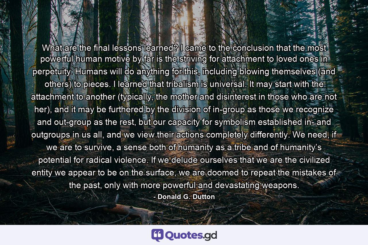 What are the final lessons learned? I came to the conclusion that the most powerful human motive by far is the striving for attachment to loved ones in perpetuity. Humans will do anything for this, including blowing themselves (and others) to pieces. I learned that tribalism is universal. It may start with the attachment to another (typically, the mother and disinterest in those who are not her), and it may be furthered by the division of in-group as those we recognize and out-group as the rest, but our capacity for symbolism established in- and outgroups in us all, and we view their actions completely differently. We need, if we are to survive, a sense both of humanity as a tribe and of humanity’s potential for radical violence. If we delude ourselves that we are the civilized entity we appear to be on the surface, we are doomed to repeat the mistakes of the past, only with more powerful and devastating weapons. - Quote by Donald G. Dutton