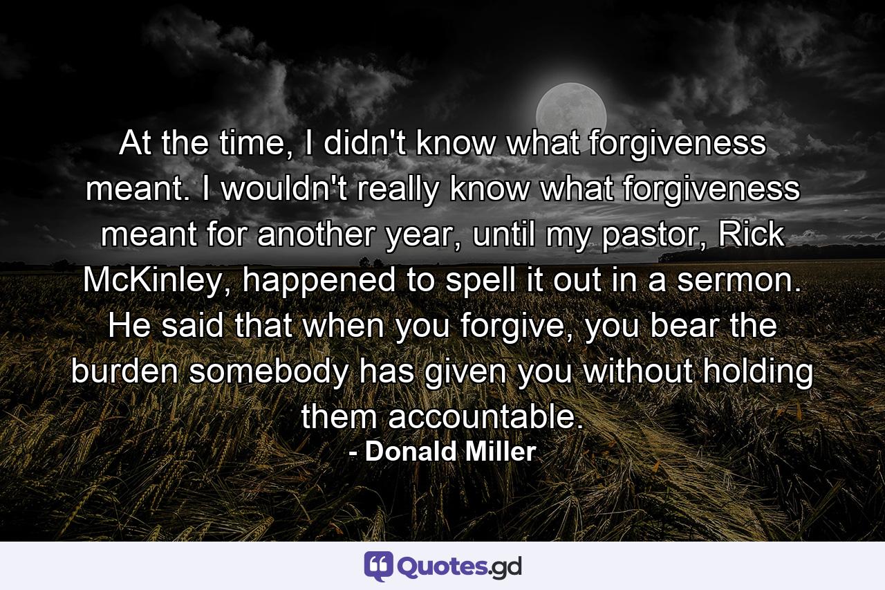 At the time, I didn't know what forgiveness meant. I wouldn't really know what forgiveness meant for another year, until my pastor, Rick McKinley, happened to spell it out in a sermon. He said that when you forgive, you bear the burden somebody has given you without holding them accountable. - Quote by Donald Miller