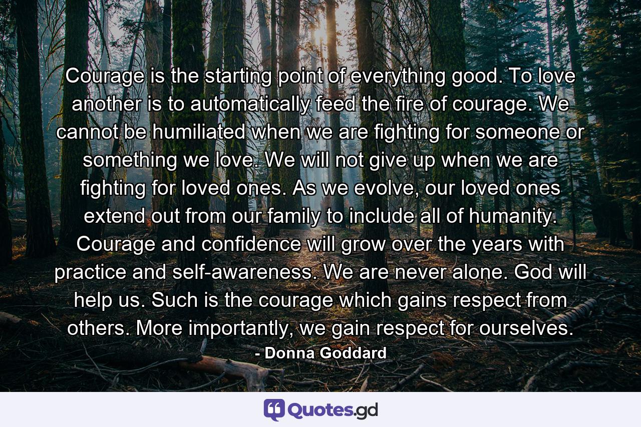 Courage is the starting point of everything good. To love another is to automatically feed the fire of courage. We cannot be humiliated when we are fighting for someone or something we love. We will not give up when we are fighting for loved ones. As we evolve, our loved ones extend out from our family to include all of humanity. Courage and confidence will grow over the years with practice and self-awareness. We are never alone. God will help us. Such is the courage which gains respect from others. More importantly, we gain respect for ourselves. - Quote by Donna Goddard