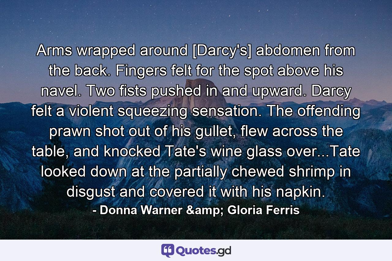 Arms wrapped around [Darcy's] abdomen from the back. Fingers felt for the spot above his navel. Two fists pushed in and upward. Darcy felt a violent squeezing sensation. The offending prawn shot out of his gullet, flew across the table, and knocked Tate's wine glass over...Tate looked down at the partially chewed shrimp in disgust and covered it with his napkin. - Quote by Donna Warner & Gloria Ferris