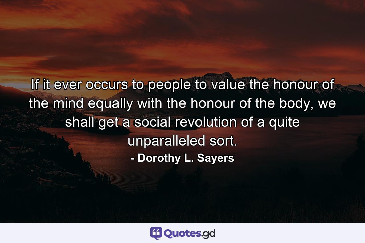 If it ever occurs to people to value the honour of the mind equally with the honour of the body, we shall get a social revolution of a quite unparalleled sort. - Quote by Dorothy L. Sayers