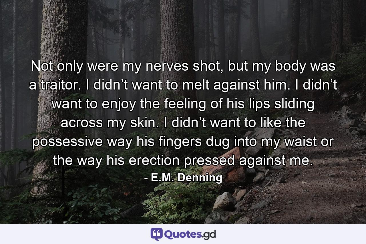 Not only were my nerves shot, but my body was a traitor. I didn’t want to melt against him. I didn’t want to enjoy the feeling of his lips sliding across my skin. I didn’t want to like the possessive way his fingers dug into my waist or the way his erection pressed against me. - Quote by E.M. Denning