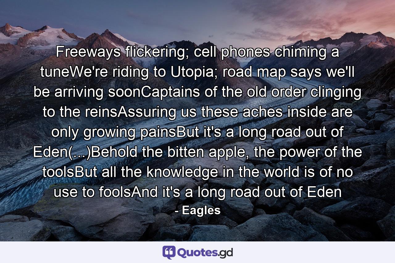 Freeways flickering; cell phones chiming a tuneWe're riding to Utopia; road map says we'll be arriving soonCaptains of the old order clinging to the reinsAssuring us these aches inside are only growing painsBut it's a long road out of Eden(...)Behold the bitten apple, the power of the toolsBut all the knowledge in the world is of no use to foolsAnd it's a long road out of Eden - Quote by Eagles
