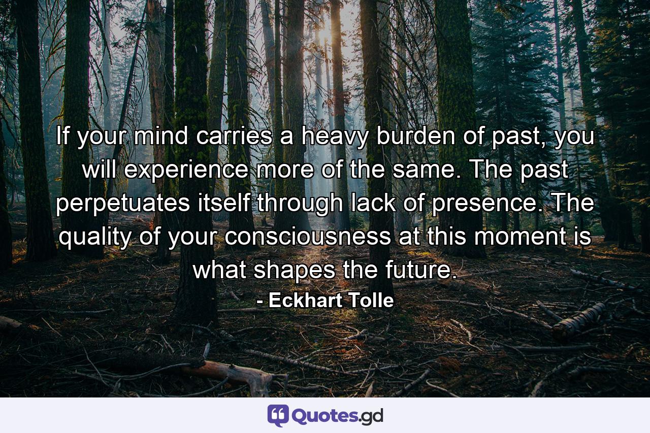 If your mind carries a heavy burden of past, you will experience more of the same. The past perpetuates itself through lack of presence. The quality of your consciousness at this moment is what shapes the future. - Quote by Eckhart Tolle