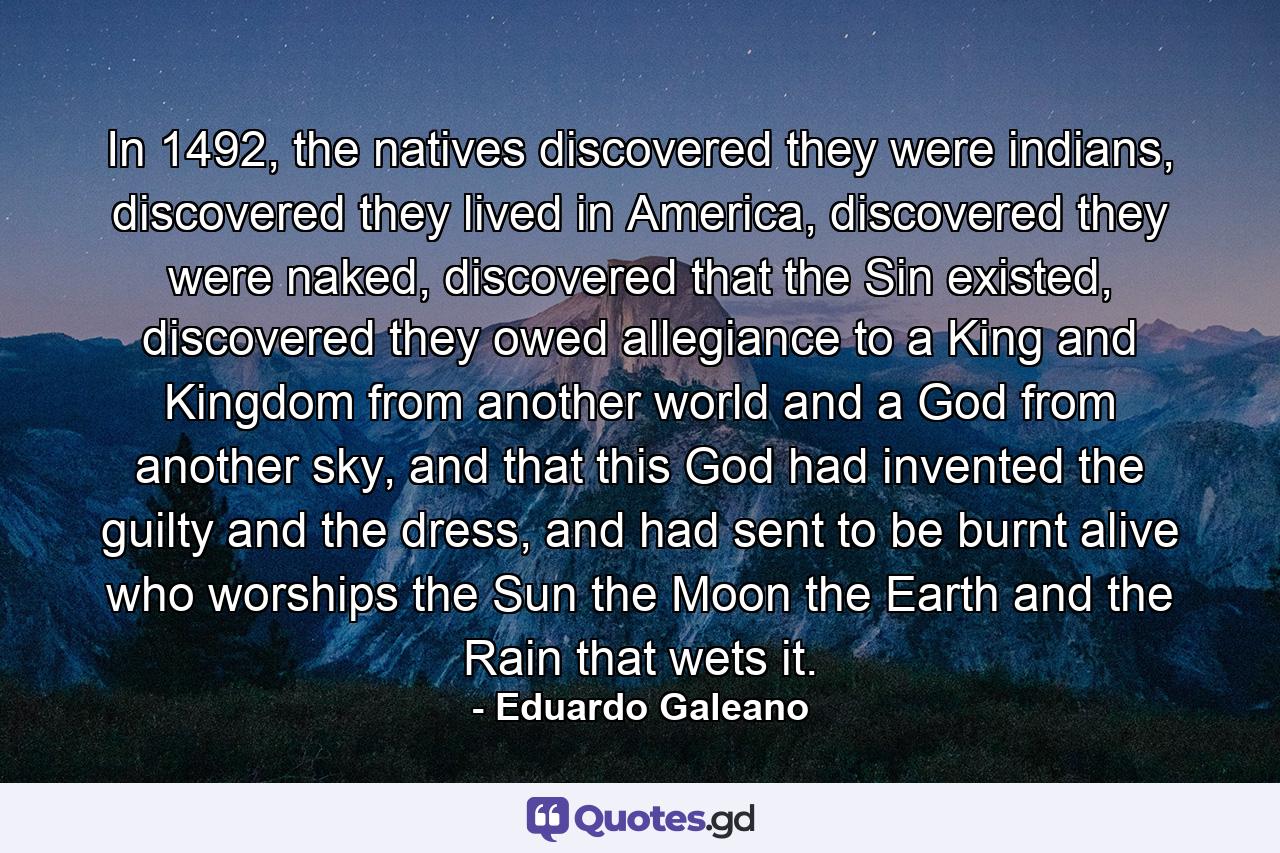 In 1492, the natives discovered they were indians, discovered they lived in America, discovered they were naked, discovered that the Sin existed, discovered they owed allegiance to a King and Kingdom from another world and a God from another sky, and that this God had invented the guilty and the dress, and had sent to be burnt alive who worships the Sun the Moon the Earth and the Rain that wets it. - Quote by Eduardo Galeano