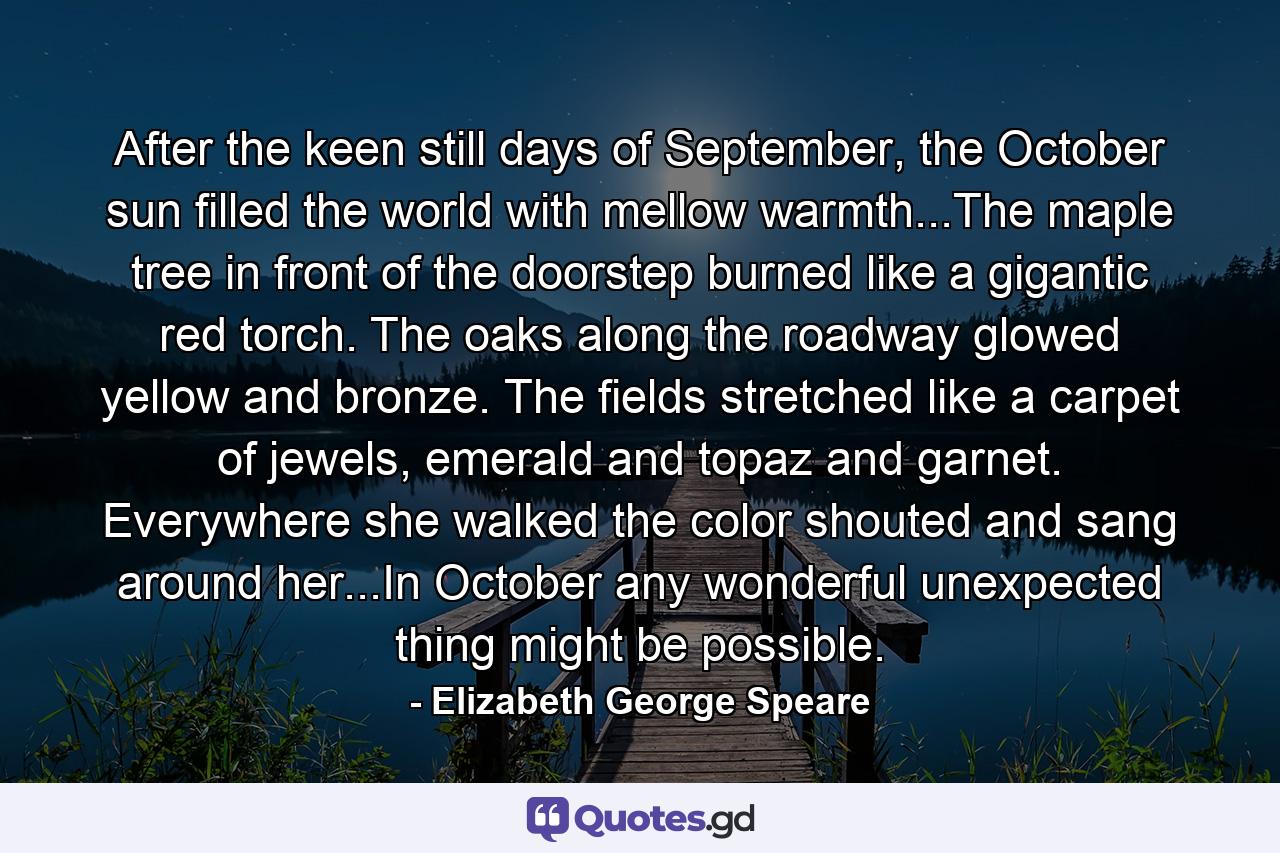 After the keen still days of September, the October sun filled the world with mellow warmth...The maple tree in front of the doorstep burned like a gigantic red torch. The oaks along the roadway glowed yellow and bronze. The fields stretched like a carpet of jewels, emerald and topaz and garnet. Everywhere she walked the color shouted and sang around her...In October any wonderful unexpected thing might be possible. - Quote by Elizabeth George Speare