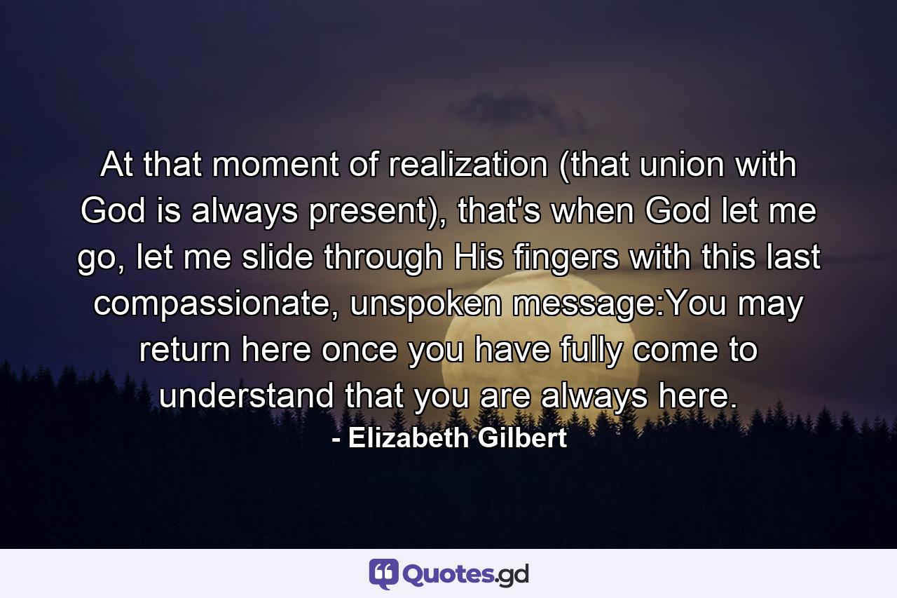 At that moment of realization (that union with God is always present), that's when God let me go, let me slide through His fingers with this last compassionate, unspoken message:You may return here once you have fully come to understand that you are always here. - Quote by Elizabeth Gilbert