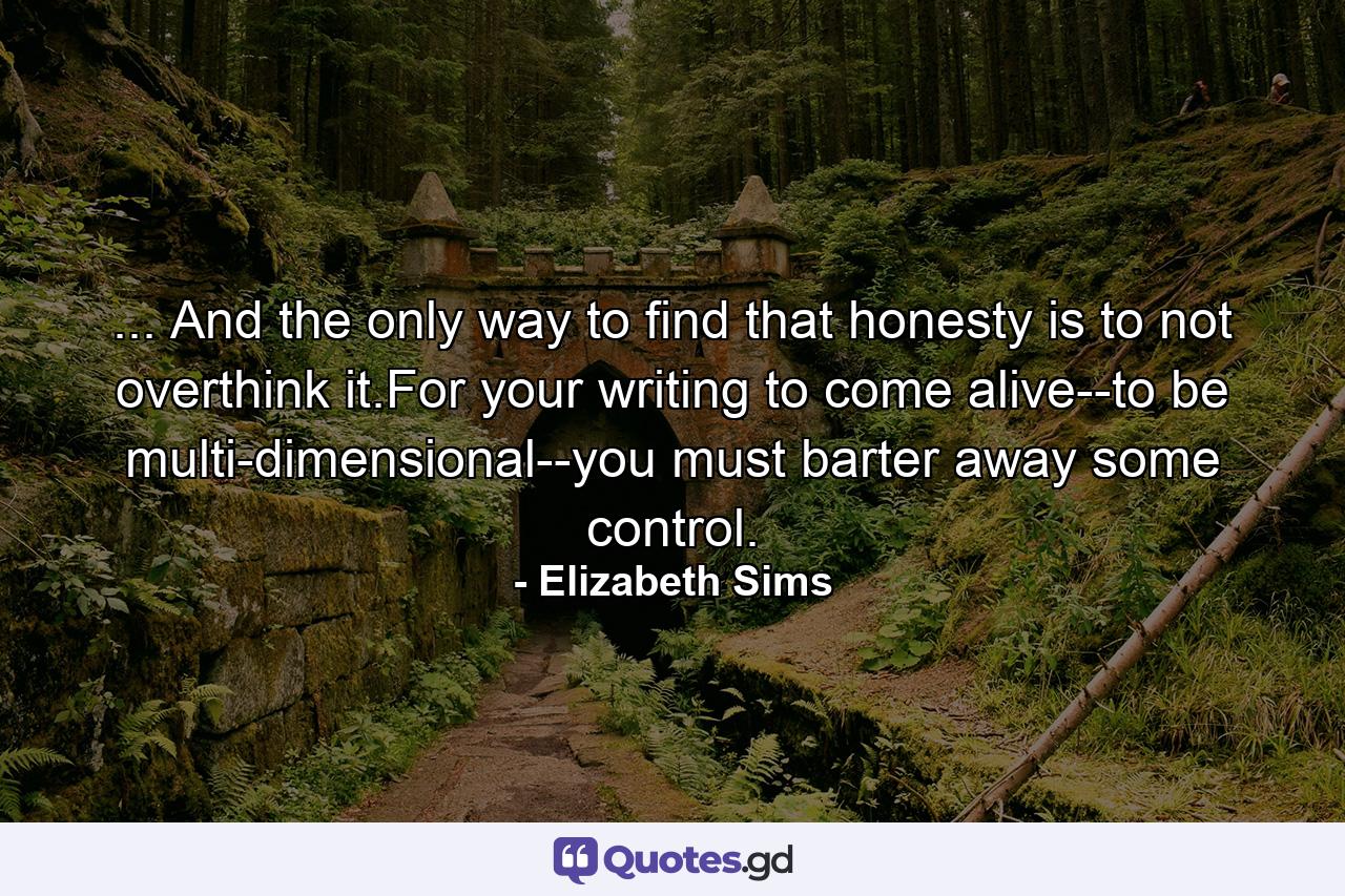 ... And the only way to find that honesty is to not overthink it.For your writing to come alive--to be multi-dimensional--you must barter away some control. - Quote by Elizabeth Sims