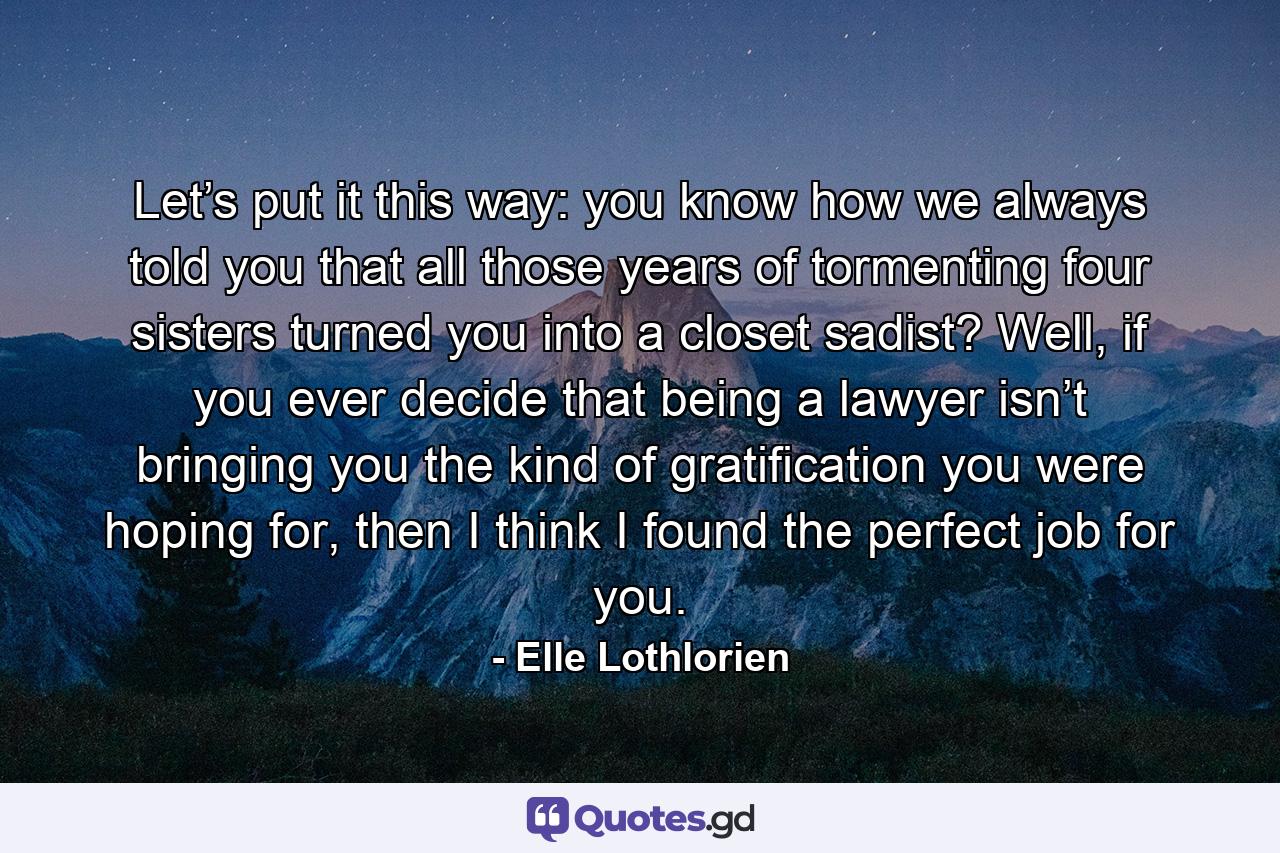 Let’s put it this way: you know how we always told you that all those years of tormenting four sisters turned you into a closet sadist? Well, if you ever decide that being a lawyer isn’t bringing you the kind of gratification you were hoping for, then I think I found the perfect job for you. - Quote by Elle Lothlorien