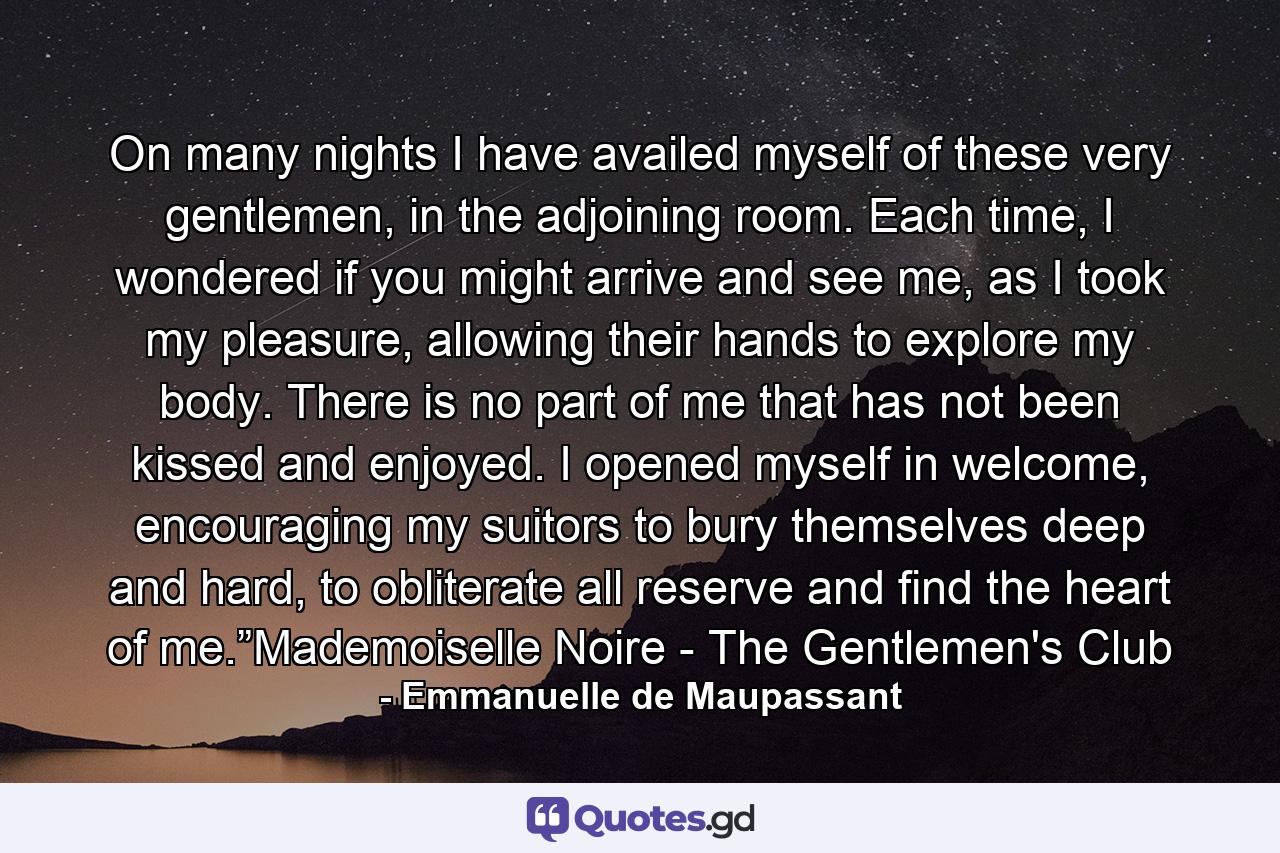 On many nights I have availed myself of these very gentlemen, in the adjoining room. Each time, I wondered if you might arrive and see me, as I took my pleasure, allowing their hands to explore my body. There is no part of me that has not been kissed and enjoyed. I opened myself in welcome, encouraging my suitors to bury themselves deep and hard, to obliterate all reserve and find the heart of me.”Mademoiselle Noire - The Gentlemen's Club - Quote by Emmanuelle de Maupassant