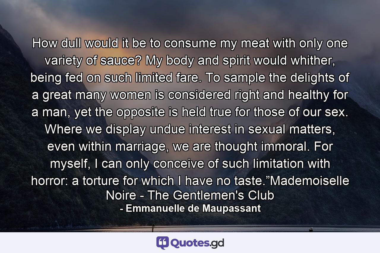 How dull would it be to consume my meat with only one variety of sauce? My body and spirit would whither, being fed on such limited fare. To sample the delights of a great many women is considered right and healthy for a man, yet the opposite is held true for those of our sex. Where we display undue interest in sexual matters, even within marriage, we are thought immoral. For myself, I can only conceive of such limitation with horror: a torture for which I have no taste.”Mademoiselle Noire - The Gentlemen's Club - Quote by Emmanuelle de Maupassant