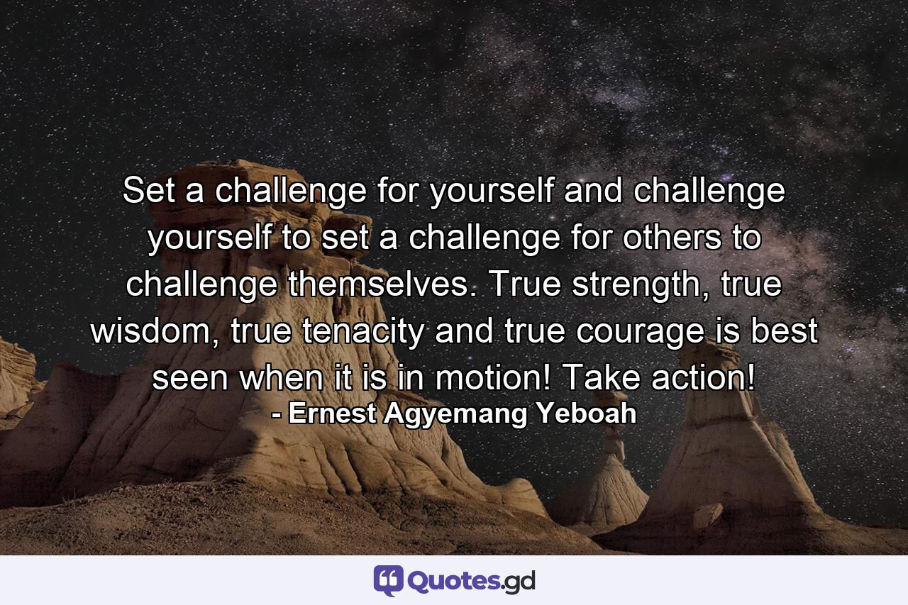 Set a challenge for yourself and challenge yourself to set a challenge for others to challenge themselves. True strength, true wisdom, true tenacity and true courage is best seen when it is in motion! Take action! - Quote by Ernest Agyemang Yeboah