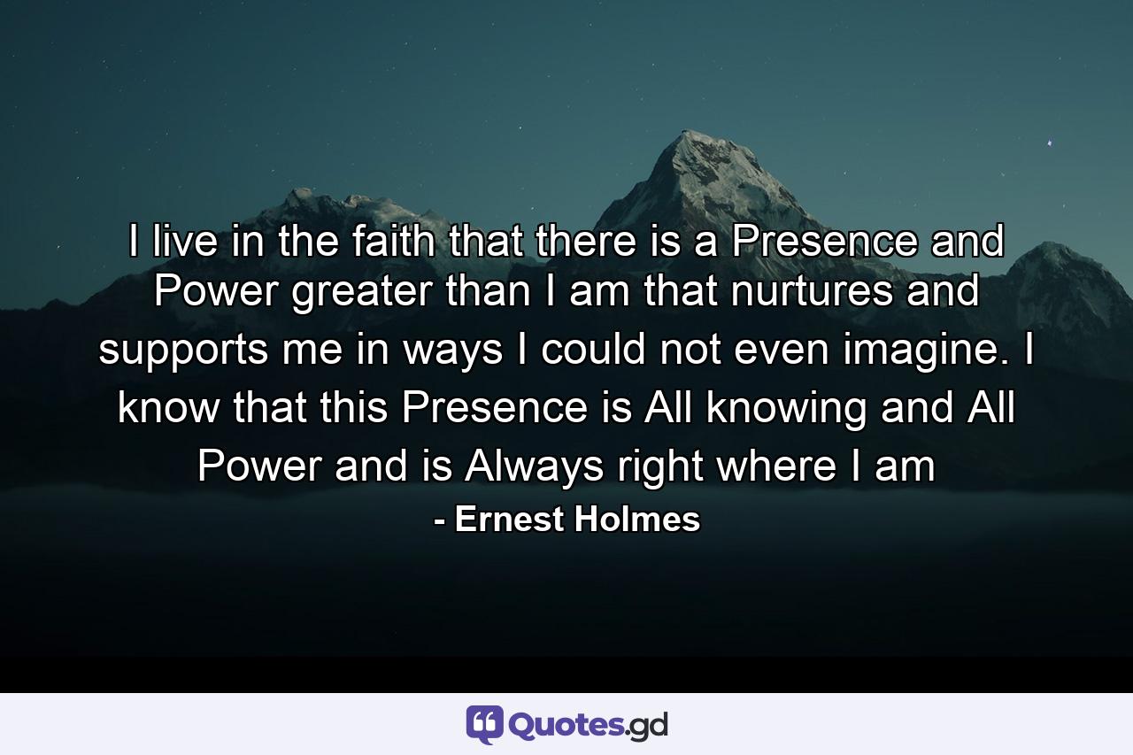 I live in the faith that there is a Presence and Power greater than I am that nurtures and supports me in ways I could not even imagine. I know that this Presence is All knowing and All Power and is Always right where I am - Quote by Ernest Holmes